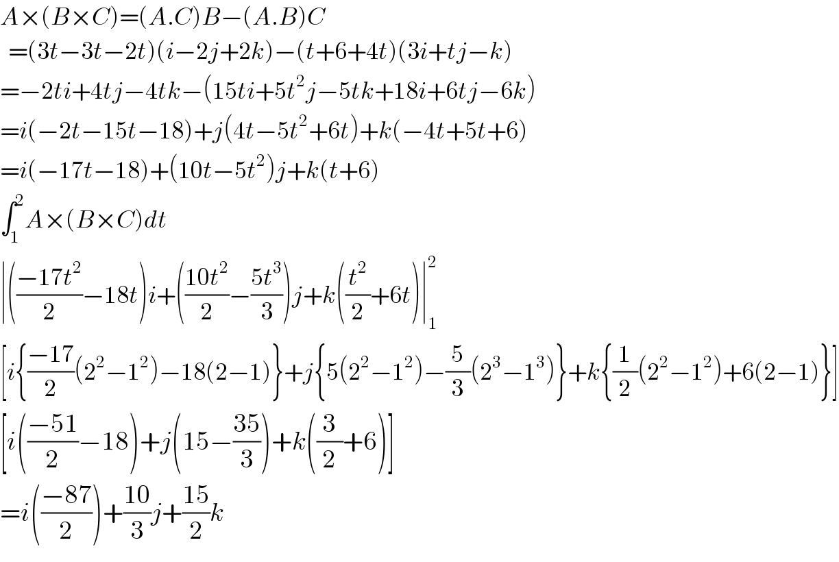 A×(B×C)=(A.C)B−(A.B)C    =(3t−3t−2t)(i−2j+2k)−(t+6+4t)(3i+tj−k)  =−2ti+4tj−4tk−(15ti+5t^2 j−5tk+18i+6tj−6k)  =i(−2t−15t−18)+j(4t−5t^2 +6t)+k(−4t+5t+6)  =i(−17t−18)+(10t−5t^2 )j+k(t+6)  ∫_1 ^2 A×(B×C)dt  ∣(((−17t^2 )/2)−18t)i+(((10t^2 )/2)−((5t^3 )/3))j+k((t^2 /2)+6t)∣_1 ^2   [i{((−17)/2)(2^2 −1^2 )−18(2−1)}+j{5(2^2 −1^2 )−(5/3)(2^3 −1^3 )}+k{(1/2)(2^2 −1^2 )+6(2−1)}]  [i(((−51)/2)−18)+j(15−((35)/3))+k((3/2)+6)]  =i(((−87)/2))+((10)/3)j+((15)/2)k  