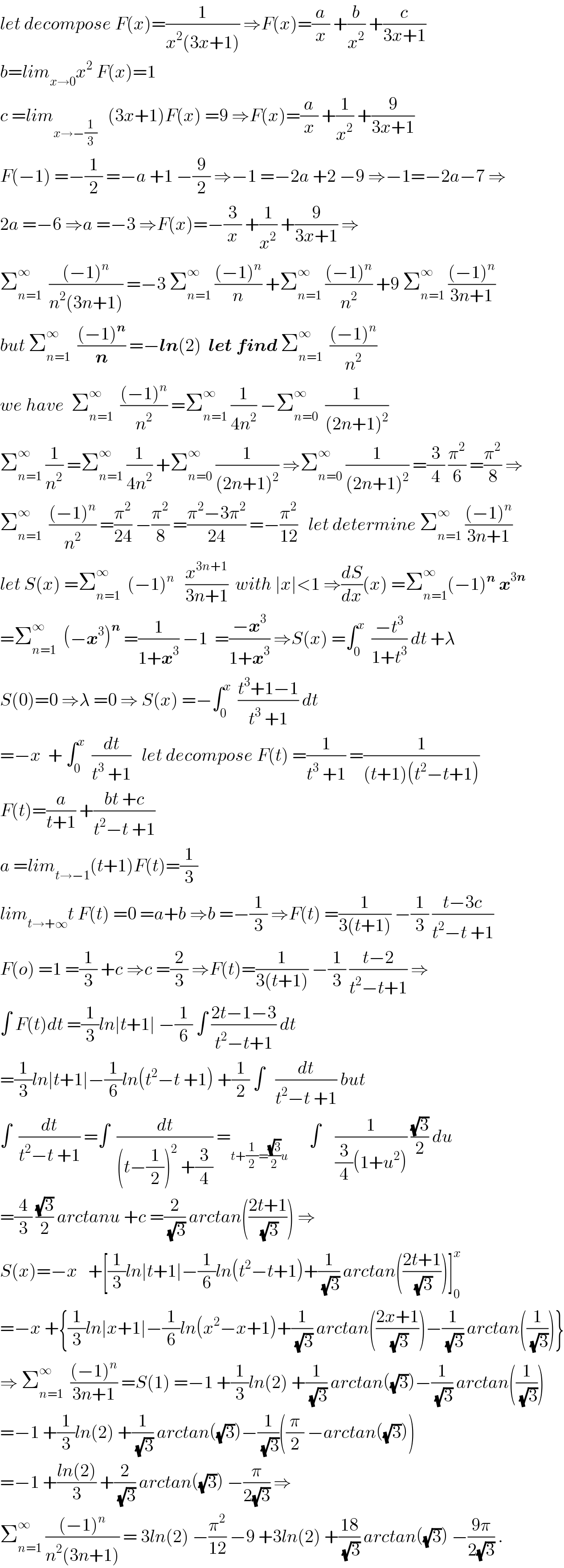 let decompose F(x)=(1/(x^2 (3x+1))) ⇒F(x)=(a/x) +(b/x^2 ) +(c/(3x+1))  b=lim_(x→0) x^2  F(x)=1  c =lim_(x→−(1/3))    (3x+1)F(x) =9 ⇒F(x)=(a/x) +(1/x^2 ) +(9/(3x+1))  F(−1) =−(1/2) =−a +1 −(9/2) ⇒−1 =−2a +2 −9 ⇒−1=−2a−7 ⇒  2a =−6 ⇒a =−3 ⇒F(x)=−(3/x) +(1/x^2 ) +(9/(3x+1)) ⇒  Σ_(n=1) ^∞   (((−1)^n )/(n^2 (3n+1))) =−3 Σ_(n=1) ^∞  (((−1)^n )/n) +Σ_(n=1) ^∞  (((−1)^n )/n^2 ) +9 Σ_(n=1) ^∞  (((−1)^n )/(3n+1))  but Σ_(n=1) ^∞   (((−1)^n )/n) =−ln(2)  let find Σ_(n=1) ^∞   (((−1)^n )/n^2 )  we have  Σ_(n=1) ^∞   (((−1)^n )/n^2 ) =Σ_(n=1) ^∞  (1/(4n^2 )) −Σ_(n=0) ^∞   (1/((2n+1)^2 ))  Σ_(n=1) ^∞  (1/n^2 ) =Σ_(n=1) ^∞  (1/(4n^2 )) +Σ_(n=0) ^∞  (1/((2n+1)^2 )) ⇒Σ_(n=0) ^∞  (1/((2n+1)^2 )) =(3/4) (π^2 /6) =(π^2 /8) ⇒  Σ_(n=1) ^∞   (((−1)^n )/n^2 ) =(π^2 /(24)) −(π^2 /8) =((π^2 −3π^2 )/(24)) =−(π^2 /(12))   let determine Σ_(n=1) ^∞  (((−1)^n )/(3n+1))  let S(x) =Σ_(n=1) ^∞   (−1)^n    (x^(3n+1) /(3n+1))  with ∣x∣<1 ⇒(dS/dx)(x) =Σ_(n=1) ^∞ (−1)^n  x^(3n)   =Σ_(n=1) ^∞   (−x^3 )^n  =(1/(1+x^3 )) −1  =((−x^3 )/(1+x^3 )) ⇒S(x) =∫_0 ^x   ((−t^3 )/(1+t^3 )) dt +λ  S(0)=0 ⇒λ =0 ⇒ S(x) =−∫_0 ^x   ((t^3 +1−1)/(t^3  +1)) dt  =−x  + ∫_0 ^x   (dt/(t^3  +1))   let decompose F(t) =(1/(t^3  +1)) =(1/((t+1)(t^2 −t+1)))  F(t)=(a/(t+1)) +((bt +c)/(t^2 −t +1))  a =lim_(t→−1) (t+1)F(t)=(1/3)  lim_(t→+∞) t F(t) =0 =a+b ⇒b =−(1/3) ⇒F(t) =(1/(3(t+1))) −(1/3) ((t−3c)/(t^2 −t +1))  F(o) =1 =(1/3) +c ⇒c =(2/3) ⇒F(t)=(1/(3(t+1))) −(1/3) ((t−2)/(t^2 −t+1)) ⇒  ∫ F(t)dt =(1/3)ln∣t+1∣ −(1/6) ∫ ((2t−1−3)/(t^2 −t+1)) dt  =(1/3)ln∣t+1∣−(1/6)ln(t^2 −t +1) +(1/2) ∫   (dt/(t^2 −t +1)) but  ∫  (dt/(t^2 −t +1)) =∫  (dt/((t−(1/2))^2  +(3/4))) =_(t+(1/2)=((√3)/2)u)       ∫    (1/((3/4)(1+u^2 ))) ((√3)/2) du  =(4/3) ((√3)/2) arctanu +c =(2/(√3)) arctan(((2t+1)/(√3))) ⇒  S(x)=−x   +[(1/3)ln∣t+1∣−(1/6)ln(t^2 −t+1)+(1/(√3)) arctan(((2t+1)/(√3)))]_0 ^x   =−x +{(1/3)ln∣x+1∣−(1/6)ln(x^2 −x+1)+(1/(√3)) arctan(((2x+1)/(√3)))−(1/(√3)) arctan((1/(√3)))}  ⇒ Σ_(n=1) ^∞   (((−1)^n )/(3n+1)) =S(1) =−1 +(1/3)ln(2) +(1/(√3)) arctan((√3))−(1/(√3)) arctan((1/(√3)))  =−1 +(1/3)ln(2) +(1/(√3)) arctan((√3))−(1/(√3))((π/2) −arctan((√3)))  =−1 +((ln(2))/3) +(2/(√3)) arctan((√3)) −(π/(2(√3))) ⇒  Σ_(n=1) ^∞  (((−1)^n )/(n^2 (3n+1))) = 3ln(2) −(π^2 /(12)) −9 +3ln(2) +((18)/(√3)) arctan((√3)) −((9π)/(2(√3))) .  