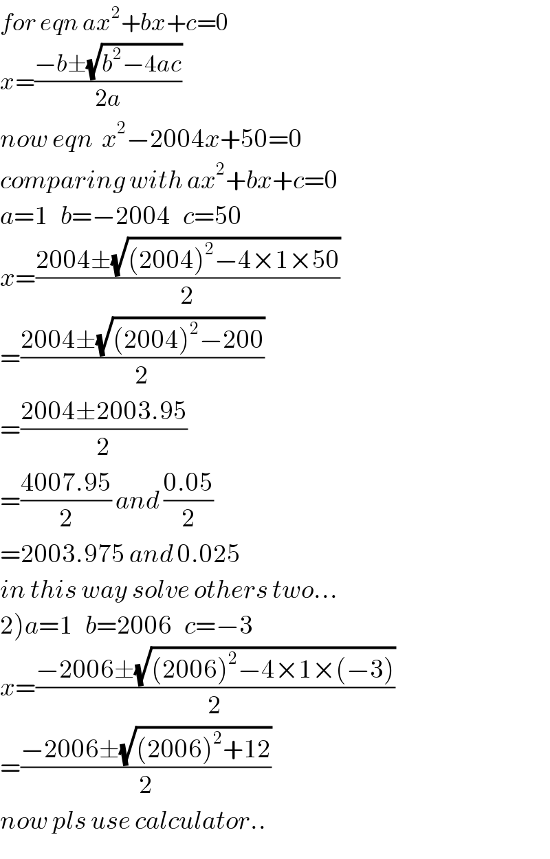for eqn ax^2 +bx+c=0  x=((−b±(√(b^2 −4ac)))/(2a))  now eqn  x^2 −2004x+50=0    comparing with ax^2 +bx+c=0  a=1   b=−2004   c=50  x=((2004±(√((2004)^2 −4×1×50)))/2)  =((2004±(√((2004)^2 −200)))/2)  =((2004±2003.95)/2)  =((4007.95)/2) and ((0.05)/2)  =2003.975 and 0.025  in this way solve others two...  2)a=1   b=2006   c=−3  x=((−2006±(√((2006)^2 −4×1×(−3))))/2)  =((−2006±(√((2006)^2 +12)))/2)  now pls use calculator..  