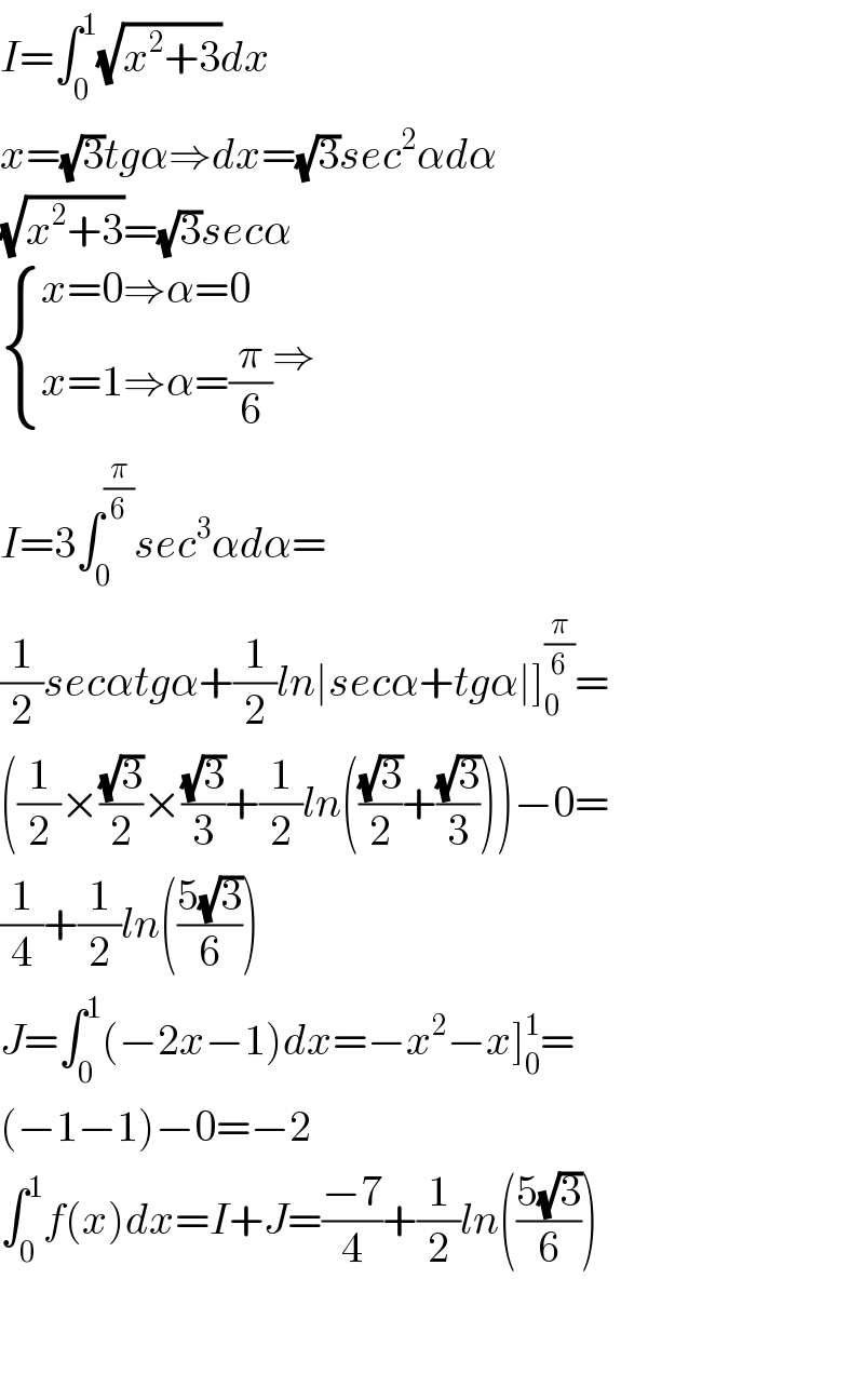 I=∫_0 ^1 (√(x^2 +3))dx  x=(√3)tgα⇒dx=(√3)sec^2 αdα  (√(x^2 +3))=(√3)secα   { ((x=0⇒α=0)),((x=1⇒α=(π/6))) :}⇒  I=3∫_0 ^(π/6) sec^3 αdα=  (1/2)secαtgα+(1/2)ln∣secα+tgα∣]_0 ^(π/6) =  ((1/2)×((√3)/2)×((√3)/3)+(1/2)ln(((√3)/2)+((√3)/3)))−0=  (1/4)+(1/2)ln(((5(√3))/6))  J=∫_0 ^1 (−2x−1)dx=−x^2 −x]_0 ^1 =  (−1−1)−0=−2  ∫_0 ^1 f(x)dx=I+J=((−7)/4)+(1/2)ln(((5(√3))/6))      