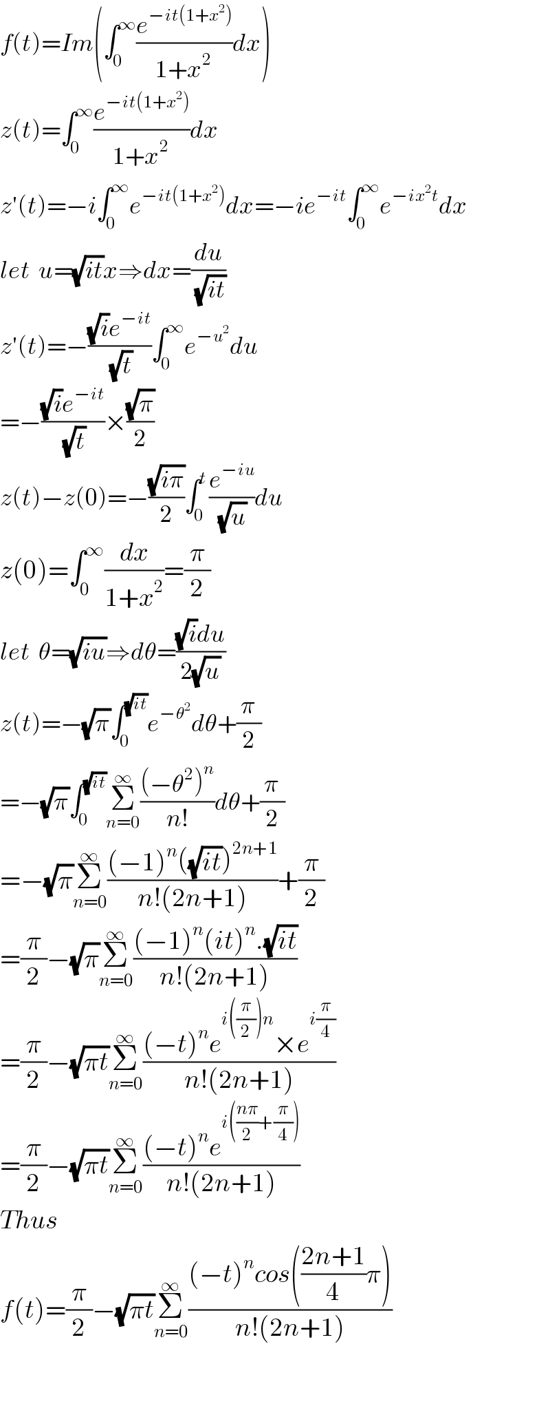 f(t)=Im(∫_0 ^∞ (e^(−it(1+x^2 )) /(1+x^2 ))dx)  z(t)=∫_0 ^∞ (e^(−it(1+x^2 )) /(1+x^2 ))dx  z′(t)=−i∫_0 ^∞ e^(−it(1+x^2 )) dx=−ie^(−it) ∫_0 ^∞ e^(−ix^2 t) dx  let  u=(√(it))x⇒dx=(du/(√(it)))  z′(t)=−(((√i)e^(−it) )/(√t))∫_0 ^∞ e^(−u^2 ) du  =−(((√i)e^(−it) )/(√t))×((√π)/2)   z(t)−z(0)=−((√(iπ))/2)∫_0 ^t (e^(−iu) /(√u))du    z(0)=∫_0 ^∞ (dx/(1+x^2 ))=(π/2)  let  θ=(√(iu))⇒dθ=(((√i)du)/(2(√u)))  z(t)=−(√π)∫_0 ^(√(it)) e^(−θ^2 ) dθ+(π/2)  =−(√π)∫_0 ^(√(it)) Σ_(n=0) ^∞ (((−θ^2 )^n )/(n!))dθ+(π/2)  =−(√π)Σ_(n=0) ^∞ (((−1)^n ((√(it)))^(2n+1) )/(n!(2n+1)))+(π/2)  =(π/2)−(√π)Σ_(n=0) ^∞ (((−1)^n (it)^n .(√(it)))/(n!(2n+1)))  =(π/2)−(√(πt))Σ_(n=0) ^∞ (((−t)^n e^(i((π/2))n) ×e^(i(π/4)) )/(n!(2n+1)))  =(π/2)−(√(πt))Σ_(n=0) ^∞ (((−t)^n e^(i(((nπ)/2)+(π/4))) )/(n!(2n+1)))  Thus   f(t)=(π/2)−(√(πt))Σ_(n=0) ^∞ (((−t)^n cos(((2n+1)/4)π))/(n!(2n+1)))    
