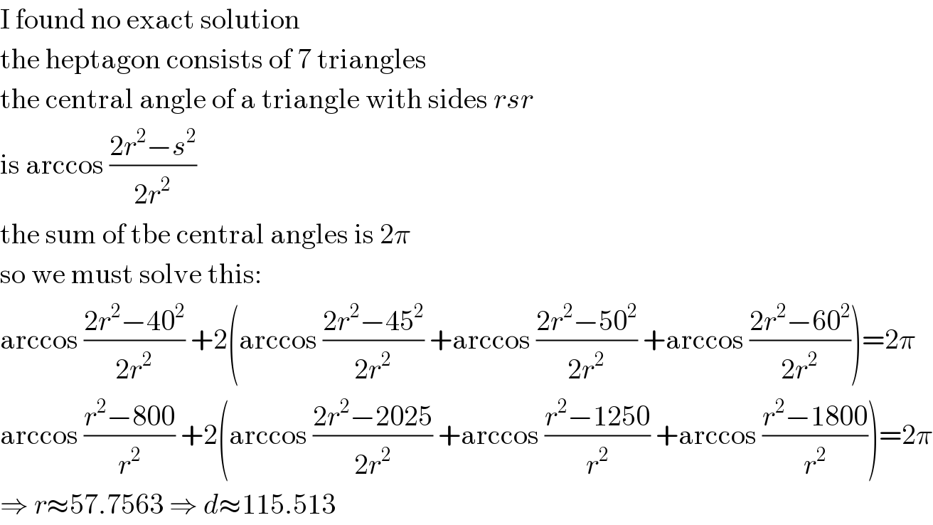 I found no exact solution  the heptagon consists of 7 triangles  the central angle of a triangle with sides rsr  is arccos ((2r^2 −s^2 )/(2r^2 ))  the sum of tbe central angles is 2π  so we must solve this:  arccos ((2r^2 −40^2 )/(2r^2 )) +2(arccos ((2r^2 −45^2 )/(2r^2 )) +arccos ((2r^2 −50^2 )/(2r^2 )) +arccos ((2r^2 −60^2 )/(2r^2 )))=2π  arccos ((r^2 −800)/r^2 ) +2(arccos ((2r^2 −2025)/(2r^2 )) +arccos ((r^2 −1250)/r^2 ) +arccos ((r^2 −1800)/r^2 ))=2π  ⇒ r≈57.7563 ⇒ d≈115.513  