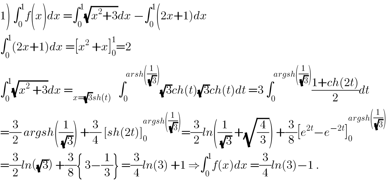 1) ∫_0 ^1 f(x)dx =∫_0 ^1 (√(x^2 +3))dx −∫_0 ^1 (2x+1)dx    ∫_0 ^1 (2x+1)dx =[x^2  +x]_0 ^1 =2  ∫_0 ^1 (√(x^2  +3))dx =_(x=(√3)sh(t))    ∫_0 ^(arsh((1/(√3)))) (√3)ch(t)(√3)ch(t)dt =3 ∫_0 ^(argsh((1/(√3)))) ((1+ch(2t))/2)dt  =(3/2) argsh((1/(√3))) +(3/4) [sh(2t)]_0 ^(argsh((1/(√3)))) =(3/2)ln((1/(√3)) +(√(4/3))) +(3/8)[e^(2t) −e^(−2t) ]_0 ^(argsh((1/(√3))))   =(3/2)ln((√3)) +(3/8){ 3−(1/3)} =(3/4)ln(3) +1 ⇒∫_0 ^1 f(x)dx =(3/4)ln(3)−1 .  