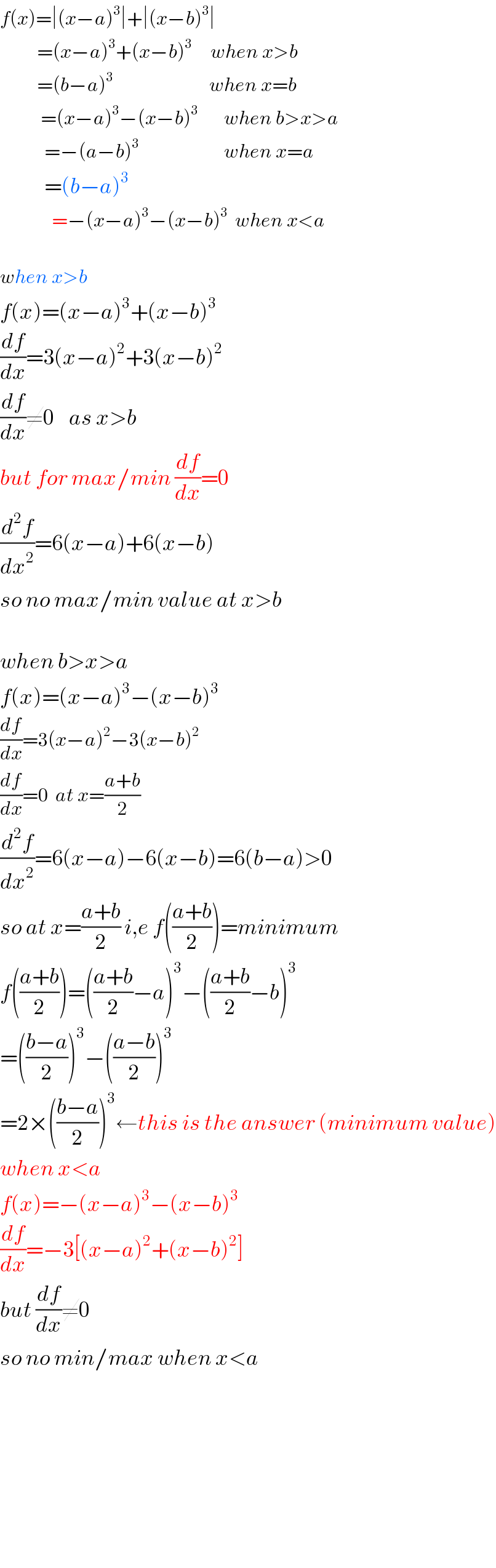 f(x)=∣(x−a)^3 ∣+∣(x−b)^3 ∣            =(x−a)^3 +(x−b)^3      when x>b            =(b−a)^3                           when x=b             =(x−a)^3 −(x−b)^3        when b>x>a              =−(a−b)^3                        when x=a              =(b−a)^3                 =−(x−a)^3 −(x−b)^3   when x<a    when x>b  f(x)=(x−a)^3 +(x−b)^3   (df/dx)=3(x−a)^2 +3(x−b)^2   (df/dx)≠0    as x>b  but for max/min (df/dx)=0  (d^2 f/dx^2 )=6(x−a)+6(x−b)  so no max/min value at x>b    when b>x>a  f(x)=(x−a)^3 −(x−b)^3   (df/dx)=3(x−a)^2 −3(x−b)^2   (df/dx)=0  at x=((a+b)/2)  (d^2 f/dx^2 )=6(x−a)−6(x−b)=6(b−a)>0  so at x=((a+b)/2) i,e f(((a+b)/2))=minimum  f(((a+b)/2))=(((a+b)/2)−a)^3 −(((a+b)/2)−b)^3   =(((b−a)/2))^3 −(((a−b)/2))^3   =2×(((b−a)/2))^3 ←this is the answer (minimum value)  when x<a  f(x)=−(x−a)^3 −(x−b)^3   (df/dx)=−3[(x−a)^2 +(x−b)^2 ]  but (df/dx)≠0    so no min/max when x<a              