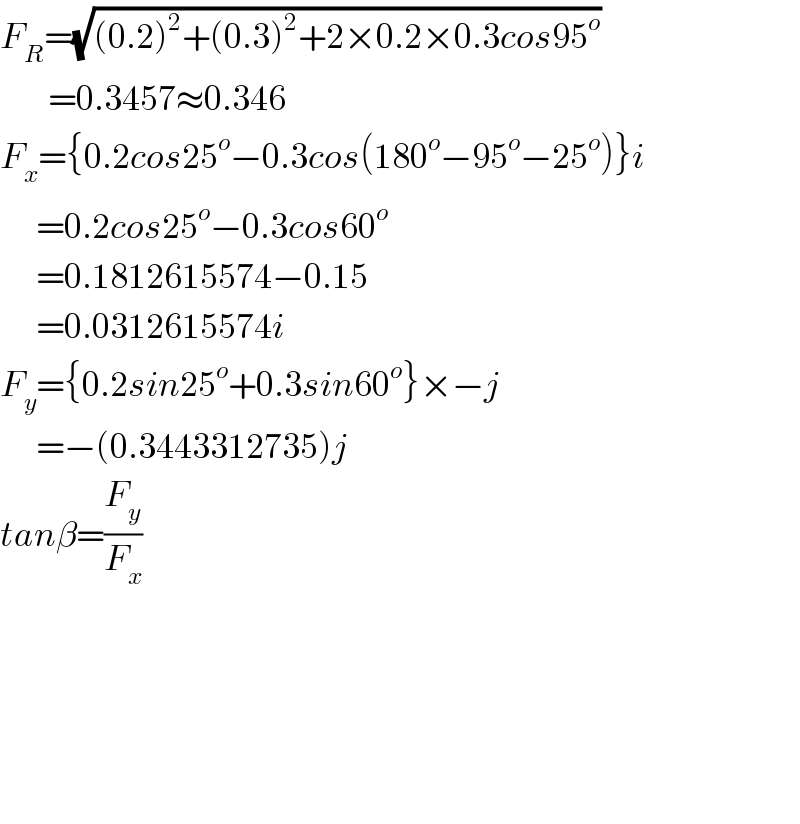F_R =(√((0.2)^2 +(0.3)^2 +2×0.2×0.3cos95^o ))           =0.3457≈0.346  F_x ={0.2cos25^o −0.3cos(180^o −95^o −25^o )}i        =0.2cos25^o −0.3cos60^o         =0.1812615574−0.15        =0.0312615574i  F_y ={0.2sin25^o +0.3sin60^o }×−j        =−(0.3443312735)j  tanβ=(F_y /F_x )                        