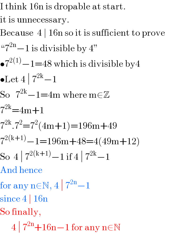 I think 16n is dropable at start.  it is unnecessary.  Because  4 ∣ 16n so it is sufficient to prove  “7^(2n) −1 is divisible by 4”  •7^(2(1)) −1=48 which is divisible by4  •Let 4 ∣ 7^(2k) −1   So   7^(2k) −1=4m where m∈Z  7^(2k) =4m+1  7^(2k) .7^2 =7^2 (4m+1)=196m+49  7^(2(k+1)) −1=196m+48=4(49m+12)  So  4 ∣ 7^(2(k+1)) −1 if 4 ∣ 7^(2k) −1  And hence  for any n∈N, 4 ∣ 7^(2n) −1  since 4 ∣ 16n  So finally,        4 ∣ 7^(2n) +16n−1 for any n∈N  
