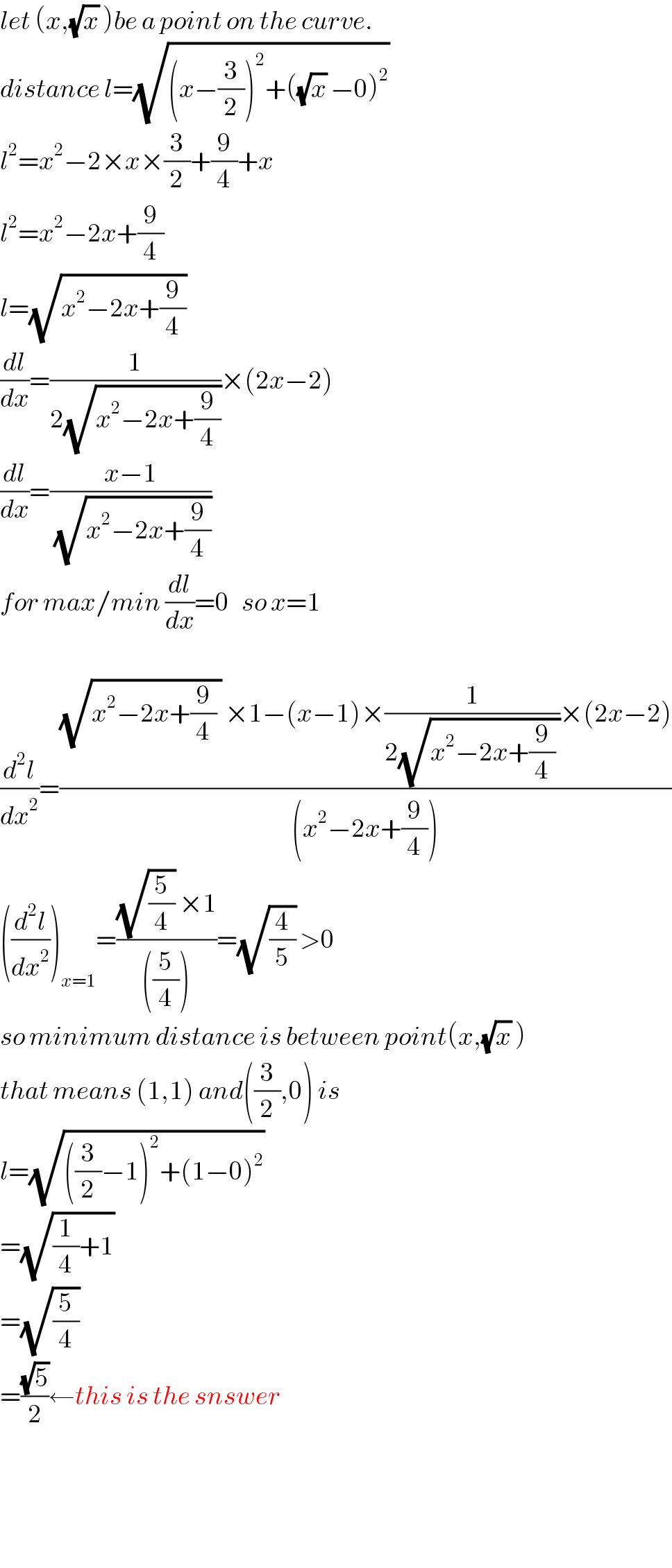 let (x,(√x) )be a point on the curve.  distance l=(√((x−(3/2))^2 +((√x) −0)^2 ))   l^2 =x^2 −2×x×(3/2)+(9/4)+x  l^2 =x^2 −2x+(9/4)  l=(√(x^2 −2x+(9/4)))   (dl/dx)=(1/(2(√(x^2 −2x+(9/4)))))×(2x−2)  (dl/dx)=((x−1)/(√(x^2 −2x+(9/4))))  for max/min (dl/dx)=0   so x=1    (d^2 l/dx^2 )=(((√(x^2 −2x+(9/4) )) ×1−(x−1)×(1/(2(√(x^2 −2x+(9/4) ))))×(2x−2))/((x^2 −2x+(9/4))))  ((d^2 l/dx^2 ))_(x=1) =(((√(5/4)) ×1)/(((5/4))))=(√(4/5)) >0  so minimum distance is between point(x,(√x) )  that means (1,1) and((3/2),0) is  l=(√(((3/2)−1)^2 +(1−0)^2 ))   =(√((1/4)+1))   =(√(5/4))   =((√5)/2)←this is the snswer        