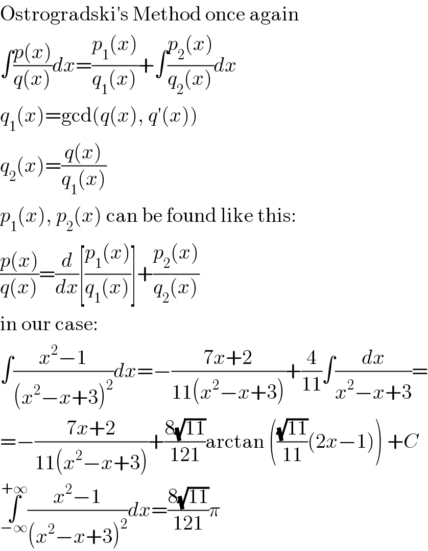 Ostrogradski′s Method once again  ∫((p(x))/(q(x)))dx=((p_1 (x))/(q_1 (x)))+∫((p_2 (x))/(q_2 (x)))dx  q_1 (x)=gcd(q(x), q′(x))  q_2 (x)=((q(x))/(q_1 (x)))  p_1 (x), p_2 (x) can be found like this:  ((p(x))/(q(x)))=(d/dx)[((p_1 (x))/(q_1 (x)))]+((p_2 (x))/(q_2 (x)))  in our case:  ∫((x^2 −1)/((x^2 −x+3)^2 ))dx=−((7x+2)/(11(x^2 −x+3)))+(4/(11))∫(dx/(x^2 −x+3))=  =−((7x+2)/(11(x^2 −x+3)))+((8(√(11)))/(121))arctan (((√(11))/(11))(2x−1)) +C  ∫_(−∞) ^(+∞) ((x^2 −1)/((x^2 −x+3)^2 ))dx=((8(√(11)))/(121))π  