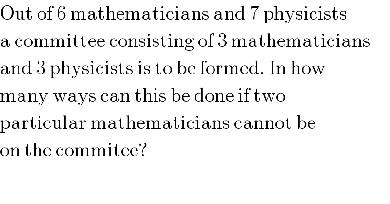 Out of 6 mathematicians and 7 physicists  a committee consisting of 3 mathematicians  and 3 physicists is to be formed. In how  many ways can this be done if two   particular mathematicians cannot be  on the commitee?  
