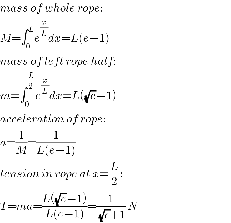 mass of whole rope:  M=∫_0 ^L e^(x/L) dx=L(e−1)  mass of left rope half:  m=∫_0 ^(L/2) e^(x/L) dx=L((√e)−1)  acceleration of rope:  a=(1/M)=(1/(L(e−1)))  tension in rope at x=(L/2):  T=ma=((L((√e)−1))/(L(e−1)))=(1/((√e)+1)) N  