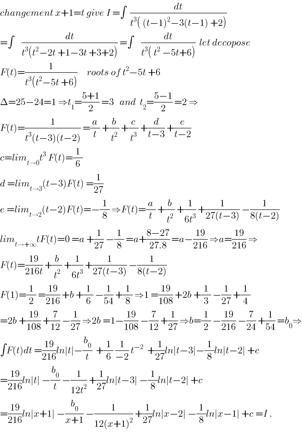 changement x+1=t give I =∫  (dt/(t^3 ( (t−1)^2 −3(t−1) +2)))  =∫    (dt/(t^3 (t^2 −2t +1−3t +3+2))) =∫    (dt/(t^3 ( t^2  −5t+6)))  let decopose  F(t)=(1/(t^3 (t^2 −5t +6)))     roots of t^2 −5t +6  Δ=25−24=1 ⇒t_1 =((5+1)/2) =3   and  t_2 =((5−1)/2) =2 ⇒  F(t)=(1/(t^3 (t−3)(t−2))) =(a/t) +(b/t^2 ) +(c/t^3 ) +(d/(t−3)) +(e/(t−2))  c=lim_(t→0) t^3  F(t)=(1/6)  d =lim_(t→3) (t−3)F(t) =(1/(27))  e =lim_(t→2) (t−2)F(t)=−(1/8) ⇒F(t)=(a/t) +(b/t^2 ) +(1/(6t^3 )) +(1/(27(t−3))) −(1/(8(t−2)))  lim_(t→+∞) tF(t)=0 =a +(1/(27)) −(1/8) =a+((8−27)/(27.8)) =a−((19)/(216)) ⇒a=((19)/(216)) ⇒  F(t)=((19)/(216t)) +(b/t^2 ) +(1/(6t^3 )) +(1/(27(t−3))) −(1/(8(t−2)))  F(1)=(1/2) =((19)/(216)) +b +(1/6) −(1/(54)) +(1/8) ⇒1 =((19)/(108)) +2b +(1/3) −(1/(27)) +(1/4)  =2b +((19)/(108)) +(7/(12)) −(1/(27)) ⇒2b =1−((19)/(108)) −(7/(12)) +(1/(27)) ⇒b=(1/2) −((19)/(216)) −(7/(24)) +(1/(54)) =b_0 ⇒  ∫F(t)dt =((19)/(216))ln∣t∣−(b_0 /t)  +(1/6) (1/(−2)) t^(−2)   +(1/(27))ln∣t−3∣−(1/8)ln∣t−2∣ +c  =((19)/(216))ln∣t∣ −(b_0 /t) −(1/(12t^2 )) +(1/(27))ln∣t−3∣ −(1/8)ln∣t−2∣ +c  =((19)/(216))ln∣x+1∣ −(b_0 /(x+1)) −(1/(12(x+1)^2 )) +(1/(27))ln∣x−2∣ −(1/8)ln∣x−1∣ +c =I .    