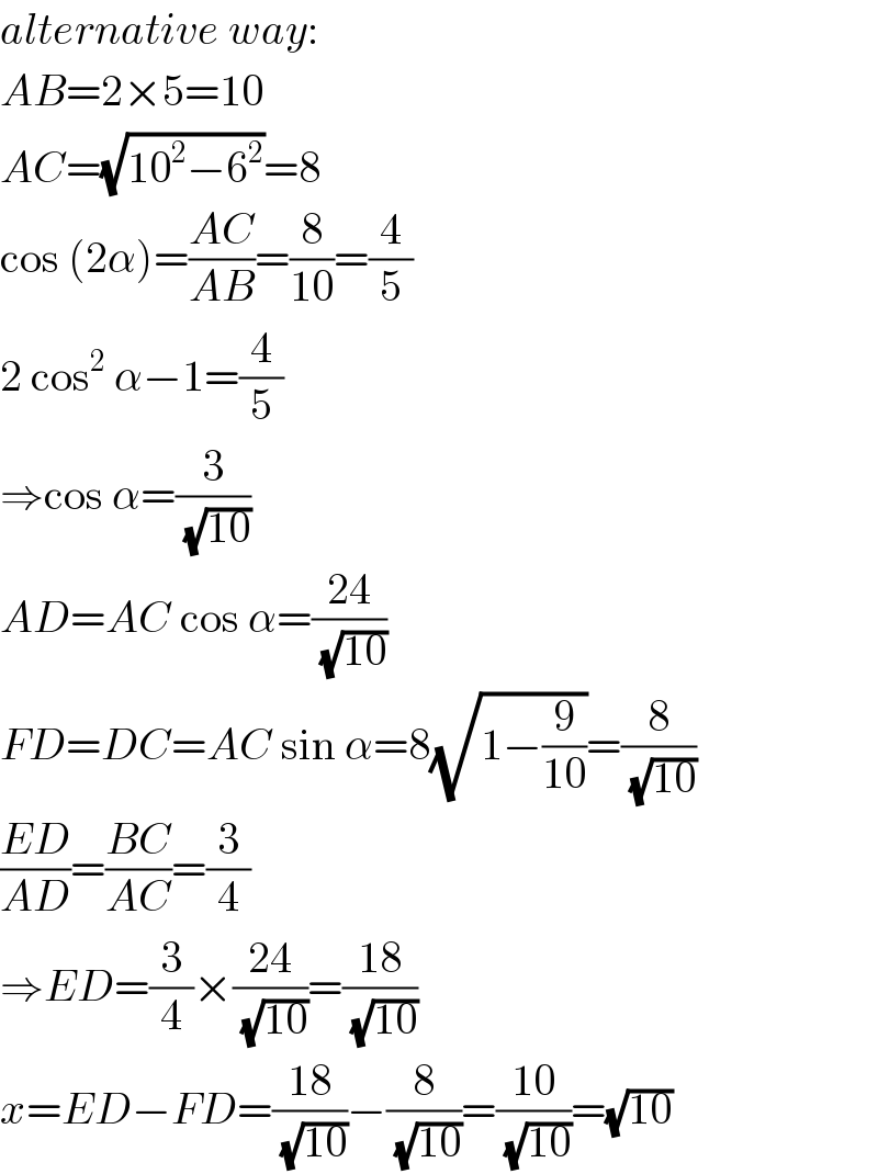 alternative way:  AB=2×5=10  AC=(√(10^2 −6^2 ))=8  cos (2α)=((AC)/(AB))=(8/(10))=(4/5)  2 cos^2  α−1=(4/5)  ⇒cos α=(3/(√(10)))  AD=AC cos α=((24)/(√(10)))  FD=DC=AC sin α=8(√(1−(9/(10))))=(8/(√(10)))  ((ED)/(AD))=((BC)/(AC))=(3/4)  ⇒ED=(3/4)×((24)/(√(10)))=((18)/(√(10)))  x=ED−FD=((18)/(√(10)))−(8/(√(10)))=((10)/(√(10)))=(√(10))  