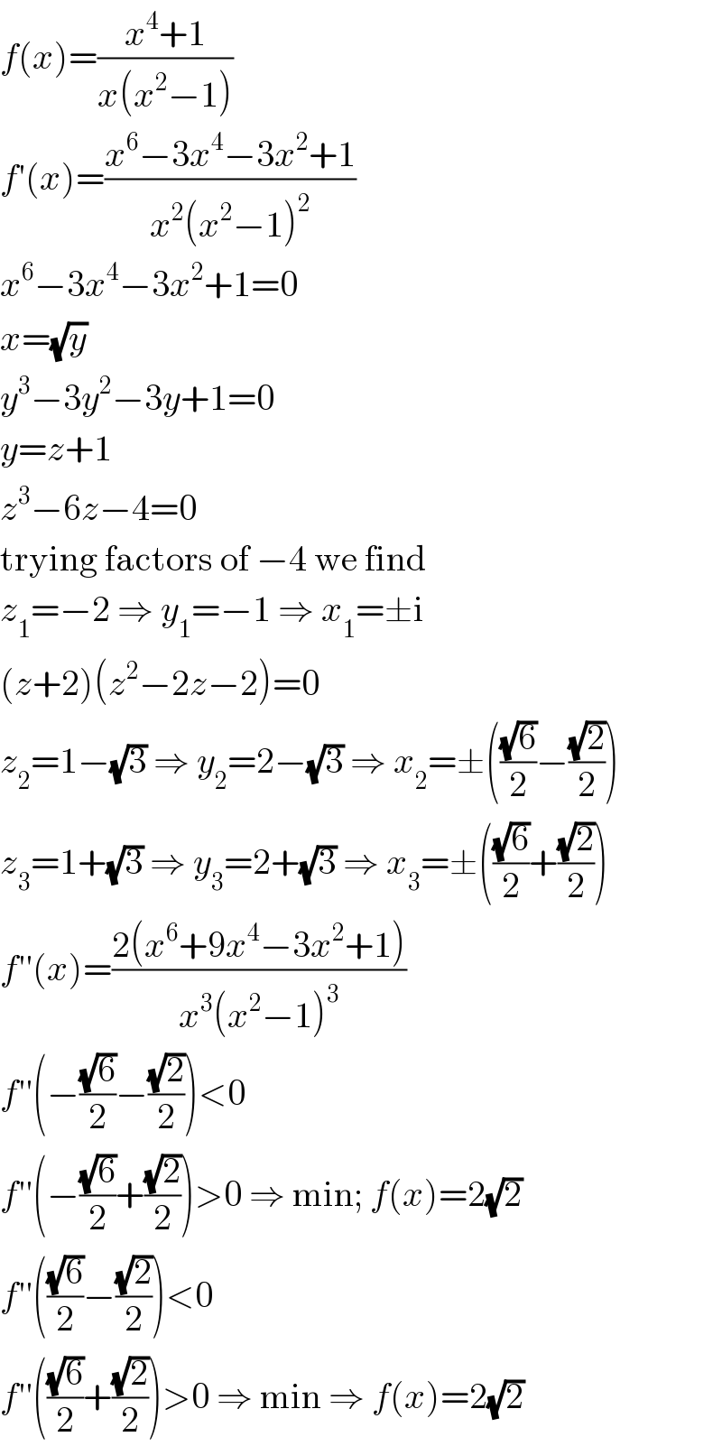 f(x)=((x^4 +1)/(x(x^2 −1)))  f′(x)=((x^6 −3x^4 −3x^2 +1)/(x^2 (x^2 −1)^2 ))  x^6 −3x^4 −3x^2 +1=0  x=(√y)  y^3 −3y^2 −3y+1=0  y=z+1  z^3 −6z−4=0  trying factors of −4 we find  z_1 =−2 ⇒ y_1 =−1 ⇒ x_1 =±i  (z+2)(z^2 −2z−2)=0  z_2 =1−(√3) ⇒ y_2 =2−(√3) ⇒ x_2 =±(((√6)/2)−((√2)/2))  z_3 =1+(√3) ⇒ y_3 =2+(√3) ⇒ x_3 =±(((√6)/2)+((√2)/2))  f′′(x)=((2(x^6 +9x^4 −3x^2 +1))/(x^3 (x^2 −1)^3 ))  f′′(−((√6)/2)−((√2)/2))<0  f′′(−((√6)/2)+((√2)/2))>0 ⇒ min; f(x)=2(√2)  f′′(((√6)/2)−((√2)/2))<0  f′′(((√6)/2)+((√2)/2))>0 ⇒ min ⇒ f(x)=2(√2)  