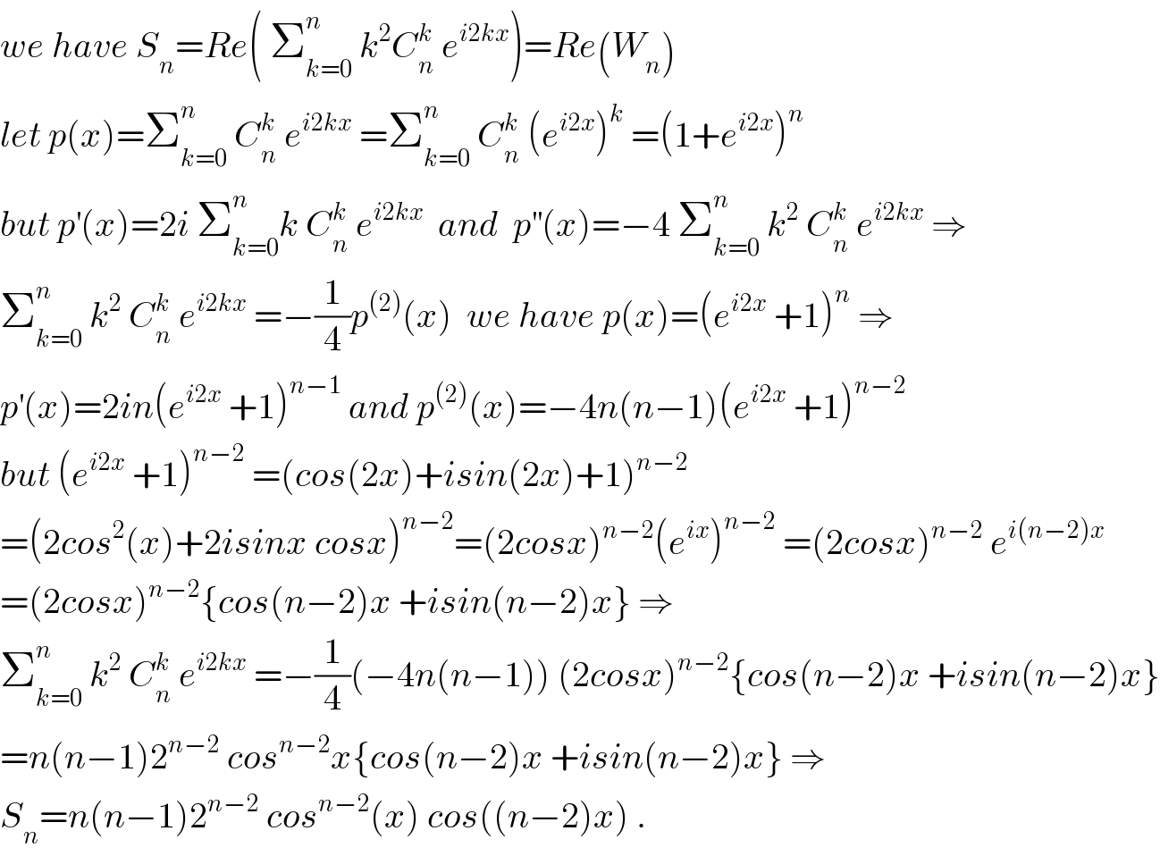 we have S_n =Re( Σ_(k=0) ^n  k^2 C_n ^k  e^(i2kx) )=Re(W_n )  let p(x)=Σ_(k=0) ^n  C_n ^k  e^(i2kx)  =Σ_(k=0) ^n  C_n ^k  (e^(i2x) )^k  =(1+e^(i2x) )^n    but p^′ (x)=2i Σ_(k=0) ^n k C_n ^k  e^(i2kx)   and  p^(′′) (x)=−4 Σ_(k=0) ^n  k^2  C_n ^k  e^(i2kx)  ⇒  Σ_(k=0) ^n  k^2  C_n ^k  e^(i2kx)  =−(1/4)p^((2)) (x)  we have p(x)=(e^(i2x)  +1)^n  ⇒  p^′ (x)=2in(e^(i2x)  +1)^(n−1)  and p^((2)) (x)=−4n(n−1)(e^(i2x)  +1)^(n−2)   but (e^(i2x)  +1)^(n−2)  =(cos(2x)+isin(2x)+1)^(n−2)   =(2cos^2 (x)+2isinx cosx)^(n−2) =(2cosx)^(n−2) (e^(ix) )^(n−2)  =(2cosx)^(n−2)  e^(i(n−2)x)    =(2cosx)^(n−2) {cos(n−2)x +isin(n−2)x} ⇒  Σ_(k=0) ^n  k^2  C_n ^k  e^(i2kx)  =−(1/4)(−4n(n−1)) (2cosx)^(n−2) {cos(n−2)x +isin(n−2)x}  =n(n−1)2^(n−2)  cos^(n−2) x{cos(n−2)x +isin(n−2)x} ⇒  S_n =n(n−1)2^(n−2)  cos^(n−2) (x) cos((n−2)x) .  