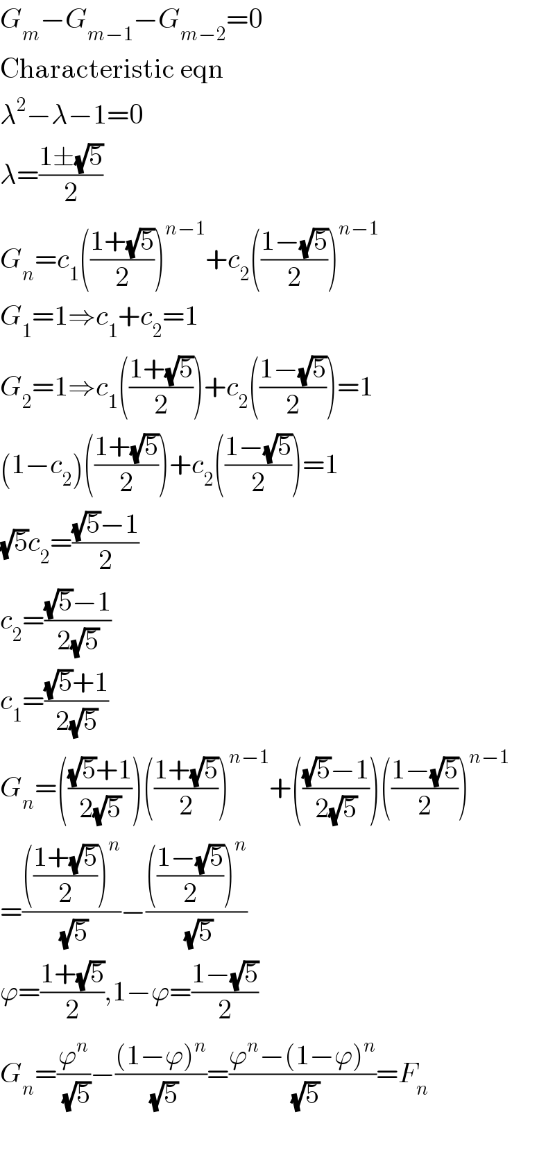 G_m −G_(m−1) −G_(m−2) =0  Characteristic eqn  λ^2 −λ−1=0  λ=((1±(√5))/2)  G_n =c_1 (((1+(√5))/2))^(n−1) +c_2 (((1−(√5))/2))^(n−1)   G_1 =1⇒c_1 +c_2 =1  G_2 =1⇒c_1 (((1+(√5))/2))+c_2 (((1−(√5))/2))=1  (1−c_2 )(((1+(√5))/2))+c_2 (((1−(√5))/2))=1  (√5)c_2 =(((√5)−1)/2)  c_2 =(((√5)−1)/(2(√5)))  c_1 =(((√5)+1)/(2(√5)))  G_n =((((√5)+1)/(2(√5))))(((1+(√5))/2))^(n−1) +((((√5)−1)/(2(√5))))(((1−(√5))/2))^(n−1)   =(((((1+(√5))/2))^n )/(√5))−(((((1−(√5))/2))^n )/(√5))  ϕ=((1+(√5))/2),1−ϕ=((1−(√5))/2)  G_n =(ϕ^n /(√5))−(((1−ϕ)^n )/(√5))=((ϕ^n −(1−ϕ)^n )/(√5))=F_n     