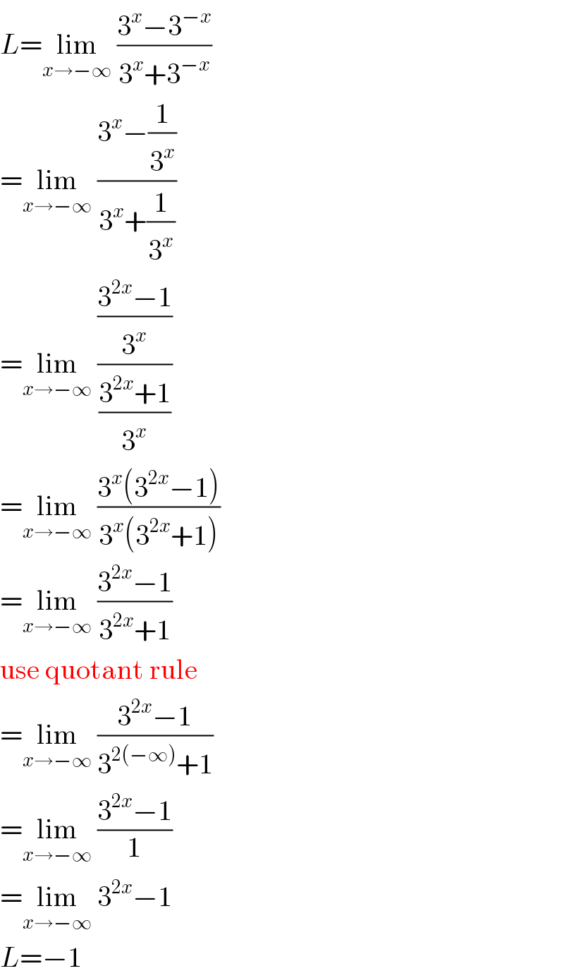 L=lim_(x→−∞)  ((3^x −3^(−x) )/(3^x +3^(−x) ))  =lim_(x→−∞)  ((3^x −(1/3^x ))/(3^x +(1/3^x )))  =lim_(x→−∞)  (((3^(2x) −1)/3^x )/((3^(2x) +1)/3^x ))  =lim_(x→−∞)  ((3^x (3^(2x) −1))/(3^x (3^(2x) +1)))  =lim_(x→−∞)  ((3^(2x) −1)/(3^(2x) +1))  use quotant rule  =lim_(x→−∞)  ((3^(2x) −1)/(3^(2(−∞)) +1))  =lim_(x→−∞)  ((3^(2x) −1)/1)  =lim_(x→−∞)  3^(2x) −1  L=−1  