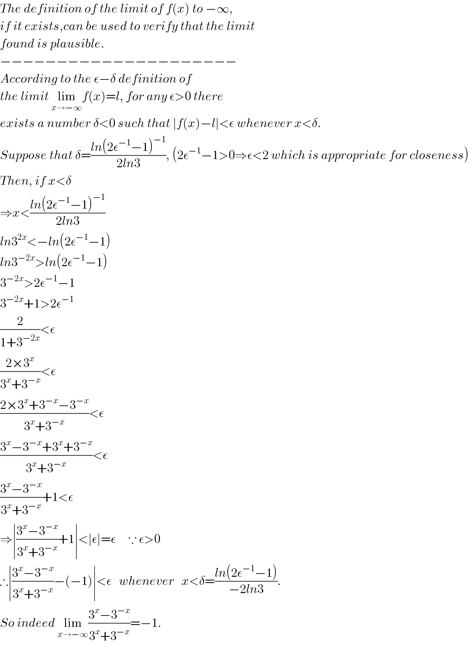 The definition of the limit of f(x) to −∞,  if it exists,can be used to verify that the limit  found is plausible.  −−−−−−−−−−−−−−−−−−−−−  According to the ε−δ definition of  the limit lim_(x→−∞) f(x)=l, for any ε>0 there  exists a number δ<0 such that ∣f(x)−l∣<ε whenever x<δ.  Suppose that δ=((ln(2ε^(−1) −1)^(−1) )/(2ln3)), (2ε^(−1) −1>0⇒ε<2 which is appropriate for closeness)  Then, if x<δ  ⇒x<((ln(2ε^(−1) −1)^(−1) )/(2ln3))  ln3^(2x) <−ln(2ε^(−1) −1)  ln3^(−2x) >ln(2ε^(−1) −1)  3^(−2x) >2ε^(−1) −1  3^(−2x) +1>2ε^(−1)   (2/(1+3^(−2x) ))<ε  ((2×3^x )/(3^x +3^(−x) ))<ε  ((2×3^x +3^(−x) −3^(−x) )/(3^x +3^(−x) ))<ε  ((3^x −3^(−x) +3^x +3^(−x) )/(3^x +3^(−x) ))<ε  ((3^x −3^(−x) )/(3^x +3^(−x) ))+1<ε  ⇒∣((3^x −3^(−x) )/(3^x +3^(−x) ))+1∣<∣ε∣=ε     ∵ ε>0  ∴∣((3^x −3^(−x) )/(3^x +3^(−x) ))−(−1)∣<ε   whenever   x<δ=((ln(2ε^(−1) −1))/(−2ln3)).  So indeed lim_(x→−∞) ((3^x −3^(−x) )/(3^x +3^(−x) ))=−1.  