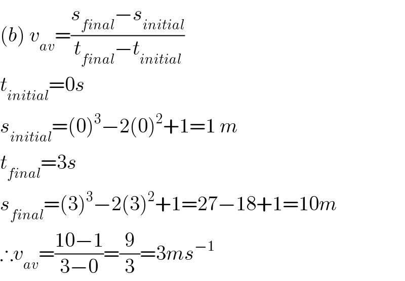 (b) v_(av) =((s_(final) −s_(initial) )/(t_(final) −t_(initial) ))  t_(initial) =0s  s_(initial) =(0)^3 −2(0)^2 +1=1 m  t_(final) =3s  s_(final) =(3)^3 −2(3)^2 +1=27−18+1=10m  ∴v_(av) =((10−1)/(3−0))=(9/3)=3ms^(−1)   
