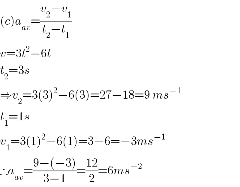 (c)a_(av) =((v_2 −v_1 )/(t_2 −t_1 ))  v=3t^2 −6t  t_2 =3s  ⇒v_2 =3(3)^2 −6(3)=27−18=9 ms^(−1)   t_1 =1s  v_1 =3(1)^2 −6(1)=3−6=−3ms^(−1)   ∴a_(av) =((9−(−3))/(3−1))=((12)/2)=6ms^(−2)   