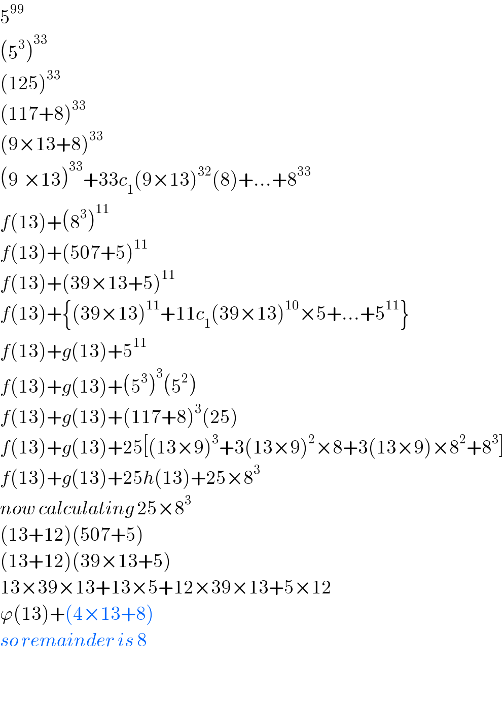 5^(99)   (5^3 )^(33)   (125)^(33)   (117+8)^(33)   (9×13+8)^(33)   (9^ ×13)^(33) +33c_1 (9×13)^(32) (8)+...+8^(33)   f(13)+(8^3 )^(11)   f(13)+(507+5)^(11)   f(13)+(39×13+5)^(11)   f(13)+{(39×13)^(11) +11c_1 (39×13)^(10) ×5+...+5^(11) }  f(13)+g(13)+5^(11)   f(13)+g(13)+(5^3 )^3 (5^2 )  f(13)+g(13)+(117+8)^3 (25)  f(13)+g(13)+25[(13×9)^3 +3(13×9)^2 ×8+3(13×9)×8^2 +8^3 ]  f(13)+g(13)+25h(13)+25×8^3   now calculating 25×8^3    (13+12)(507+5)  (13+12)(39×13+5)  13×39×13+13×5+12×39×13+5×12  ϕ(13)+(4×13+8)  so remainder is 8    