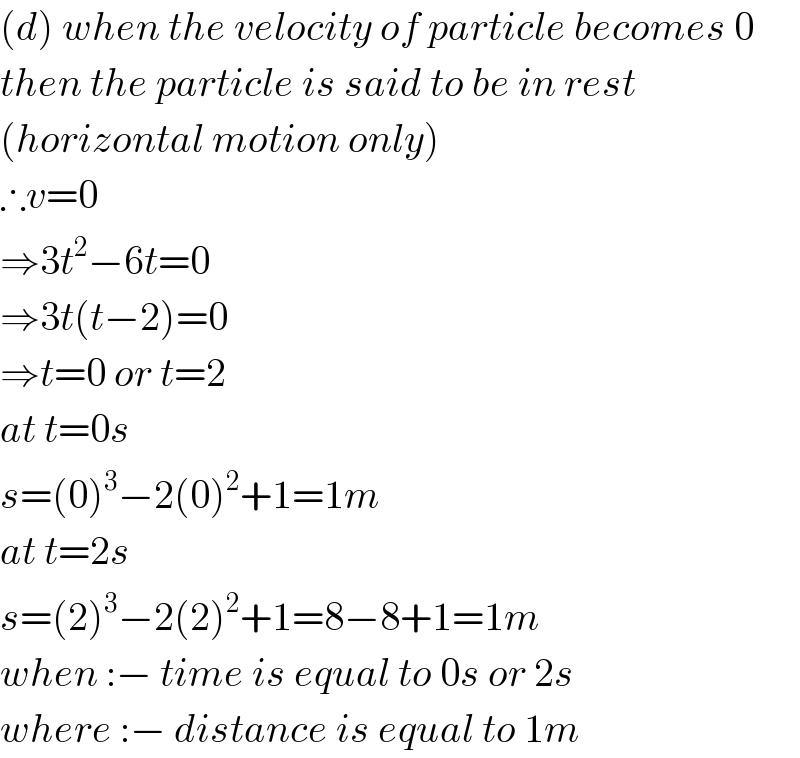 (d) when the velocity of particle becomes 0  then the particle is said to be in rest  (horizontal motion only)  ∴v=0  ⇒3t^2 −6t=0  ⇒3t(t−2)=0  ⇒t=0 or t=2  at t=0s  s=(0)^3 −2(0)^2 +1=1m  at t=2s  s=(2)^3 −2(2)^2 +1=8−8+1=1m  when :− time is equal to 0s or 2s  where :− distance is equal to 1m  