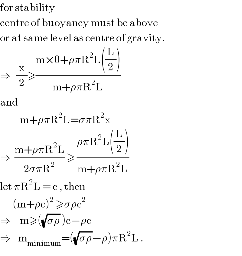 for stability   centre of buoyancy must be above  or at same level as centre of gravity.  ⇒   (x/2)≥((m×0+ρπR^2 L((L/2)))/(m+ρπR^2 L))  and               m+ρπR^2 L=σπR^2 x  ⇒  ((m+ρπR^2 L)/(2σπR^2 )) ≥ ((ρπR^2 L((L/2)))/(m+ρπR^2 L))  let πR^2 L = c , then         (m+ρc)^2  ≥σρc^2   ⇒     m≥((√(σρ)) )c−ρc  ⇒    m_(minimum) =((√(σρ))−ρ)πR^2 L .  