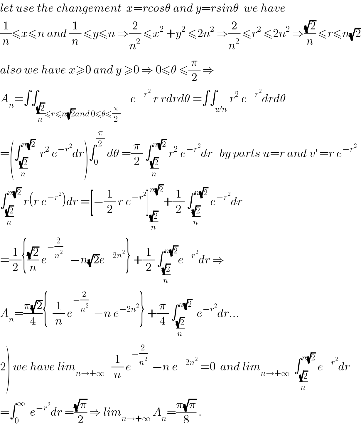 let use the changement  x=rcosθ and y=rsinθ  we have  (1/n)≤x≤n and (1/n) ≤y≤n ⇒(2/n^2 ) ≤x^2  +y^2  ≤2n^2  ⇒(2/n^2 ) ≤r^2  ≤2n^2  ⇒((√2)/n) ≤r≤n(√2)  also we have x≥0 and y ≥0 ⇒ 0≤θ ≤(π/2) ⇒  A_n =∫∫_(((√2)/n)≤r≤n(√2)and 0≤θ≤(π/2))    e^(−r^2 )  r rdrdθ =∫∫_(w^′ n) r^2  e^(−r^2 ) drdθ  =(∫_((√2)/n) ^(n(√2))   r^2  e^(−r^2 ) dr)∫_0 ^(π/2)  dθ =(π/2) ∫_((√2)/n) ^(n(√2))  r^2  e^(−r^2 ) dr   by parts u=r and v^′  =r e^(−r^2 )   ∫_((√2)/n) ^(n(√2))  r(r e^(−r^2 ) )dr =[−(1/2) r e^(−r^2 ) ]_((√2)/n) ^(n(√2)) +(1/2) ∫_((√2)/n) ^(n(√2))  e^(−r^2 ) dr  =(1/2){((√2)/n) e^(−(2/n^2 ))    −n(√2)e^(−2n^2 ) } +(1/2) ∫_((√2)/n) ^(n(√2)) e^(−r^2 ) dr ⇒  A_n =((π(√2))/4){  (1/n) e^(−(2/n^2 ))   −n e^(−2n^2 ) } +(π/4) ∫_((√2)/n) ^(n(√2))   e^(−r^2 ) dr...  2) we have lim_(n→+∞)    (1/n) e^(−(2/n^2 ))   −n e^(−2n^2 )  =0  and lim_(n→+∞)   ∫_((√2)/n) ^(n(√2))  e^(−r^2 ) dr  =∫_0 ^∞   e^(−r^2 ) dr =((√π)/2) ⇒ lim_(n→+∞)  A_n =((π(√π))/8) .  