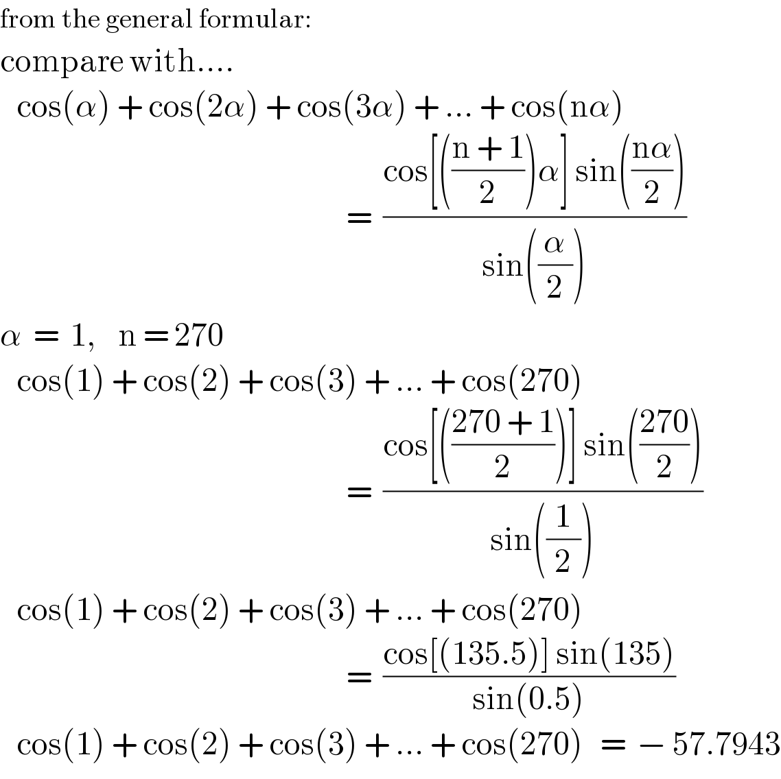 from the general formular:  compare with....     cos(α) + cos(2α) + cos(3α) + ... + cos(nα)                                                                 =  ((cos[(((n + 1)/2))α] sin(((nα)/2)))/(sin((α/2))))  α  =  1,    n = 270     cos(1) + cos(2) + cos(3) + ... + cos(270)                                                                 =  ((cos[(((270 + 1)/2))] sin(((270)/2)))/(sin((1/2))))     cos(1) + cos(2) + cos(3) + ... + cos(270)                                                                 =  ((cos[(135.5)] sin(135))/(sin(0.5)))     cos(1) + cos(2) + cos(3) + ... + cos(270)   =  − 57.7943  