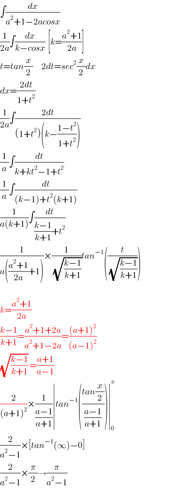 ∫(dx/(a^2 +1−2acosx))  (1/(2a))∫(dx/(k−cosx))  [k=((a^2 +1)/(2a))]  t=tan(x/2)      2dt=sec^2 (x/2)dx  dx=((2dt)/(1+t^2 ))  (1/(2a))∫((2dt)/((1+t^2 )(k−((1−t^2 )/(1+t^2 )))))  (1/a)∫(dt/(k+kt^2 −1+t^2 ))  (1/a)∫(dt/((k−1)+t^2 (k+1)))  (1/(a(k+1)))∫(dt/(((k−1)/(k+1))+t^2 ))  (1/(a(((a^2 +1)/(2a))+1)))×(1/(√((k−1)/(k+1))))tan^(−1) ((t/(√((k−1)/(k+1)))))    k=((a^2 +1)/(2a))  ((k−1)/(k+1))=((a^2 +1+2a)/(a^2 +1−2a))=(((a+1)^2 )/((a−1)^2 ))  (√((k−1)/(k+1))) =((a+1)/(a−1))  (2/((a+1)^2 ))×(1/((a−1)/(a+1)))∣tan^(−1) (((tan(x/2))/((a−1)/(a+1))))∣_0 ^π   (2/(a^2 −1))×[tan^(−1) (∞)−0]  (2/(a^2 −1))×(π/2)→(π/(a^2 −1))  