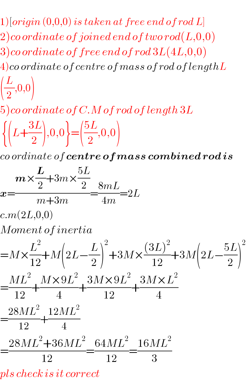   1)[origin (0,0,0) is taken at free end of rod L]  2)co ordinate of joined end of two rod(L,0,0)  3)co ordinate of free end of rod 3L(4L,0,0)  4)co ordinate of centre of mass of rod of lengthL  ((L/2),0,0)  5)co ordinate of C.M of rod of length 3L   {(L+((3L)/(2 ))),0,0}=(((5L)/2),0,0)  co ordinate of centre of mass combined rod is  x=((m×(L/2)+3m×((5L)/2))/(m+3m))=((8mL)/(4m))=2L  c.m(2L,0,0)  Moment of inertia  =M×(L^2 /(12))+M(2L−(L/2))^2 +3M×(((3L)^2 )/(12))+3M(2L−((5L)/2))^2   =((ML^2 )/(12))+((M×9L^2 )/4)+((3M×9L^2 )/(12))+((3M×L^2 )/4)  =((28ML^2 )/(12))+((12ML^2 )/4)  =((28ML^2 +36ML^2 )/(12))=((64ML^2 )/(12))=((16ML^2 )/3)  pls check is it correct  