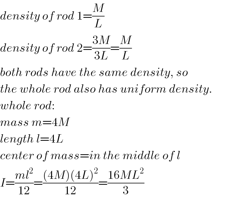 density of rod 1=(M/L)  density of rod 2=((3M)/(3L))=(M/L)  both rods have the same density, so  the whole rod also has uniform density.  whole rod:  mass m=4M  length l=4L  center of mass=in the middle of l  I=((ml^2 )/(12))=(((4M)(4L)^2 )/(12))=((16ML^2 )/3)  