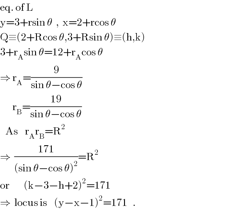 eq. of L  y=3+rsin θ  ,  x=2+rcos θ  Q≡(2+Rcos θ,3+Rsin θ)≡(h,k)  3+r_A sin θ=12+r_A cos θ  ⇒ r_A =(9/(sin θ−cos θ))         r_B =((19)/(sin θ−cos θ))     As    r_A r_B =R^2   ⇒  ((171)/((sin θ−cos θ)^2 ))=R^2   or        (k−3−h+2)^2 =171  ⇒  locus is    (y−x−1)^2 =171   .  