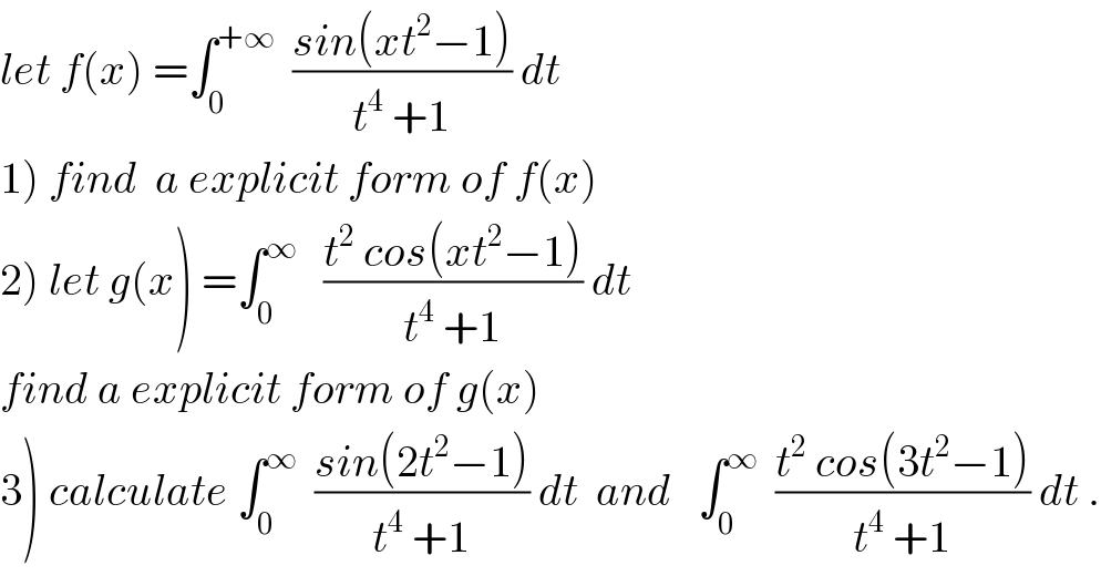 let f(x) =∫_0 ^(+∞)   ((sin(xt^2 −1))/(t^4  +1)) dt  1) find  a explicit form of f(x)  2) let g(x) =∫_0 ^∞    ((t^2  cos(xt^2 −1))/(t^4  +1)) dt  find a explicit form of g(x)  3) calculate ∫_0 ^∞   ((sin(2t^2 −1))/(t^4  +1)) dt  and   ∫_0 ^∞   ((t^2  cos(3t^2 −1))/(t^4  +1)) dt .  