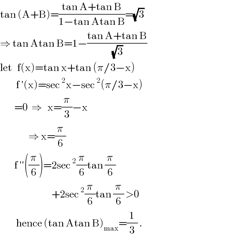 tan (A+B)=((tan A+tan B)/(1−tan Atan B))=(√3)  ⇒ tan Atan B=1−((tan A+tan B)/(√3))  let   f(x)=tan x+tan (π/3−x)           f ′(x)=sec^2 x−sec^2 (π/3−x)          =0  ⇒   x=(π/3)−x                  ⇒ x=(π/6)          f ′′((π/6))=2sec^2 (π/6)tan (π/6)                               +2sec^2 (π/6)tan (π/6) >0           hence (tan Atan B)_(max) =(1/3) .  