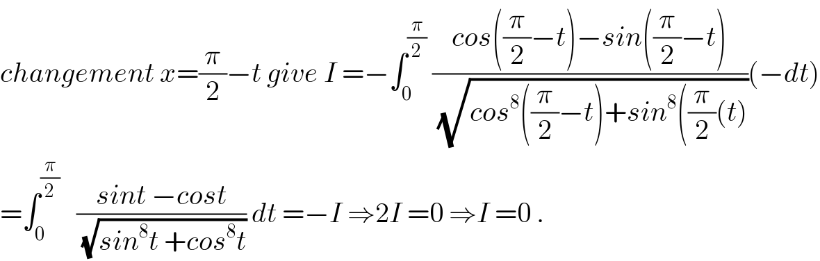 changement x=(π/2)−t give I =−∫_0 ^(π/2)  ((cos((π/2)−t)−sin((π/2)−t))/(√(cos^8 ((π/2)−t)+sin^8 ((π/2)(t))))(−dt)  =∫_0 ^(π/2)    ((sint −cost)/(√(sin^8 t +cos^8 t))) dt =−I ⇒2I =0 ⇒I =0 .  