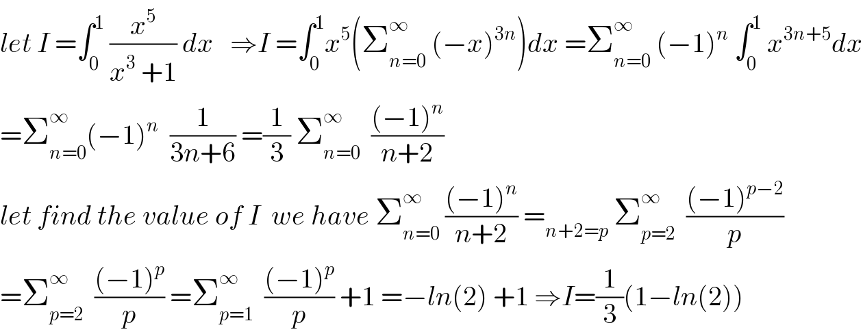 let I =∫_0 ^1  (x^5 /(x^3  +1)) dx   ⇒I =∫_0 ^1 x^5 (Σ_(n=0) ^∞  (−x)^(3n) )dx =Σ_(n=0) ^∞  (−1)^n  ∫_0 ^1  x^(3n+5) dx  =Σ_(n=0) ^∞ (−1)^n   (1/(3n+6)) =(1/3) Σ_(n=0) ^∞   (((−1)^n )/(n+2))  let find the value of I  we have Σ_(n=0) ^∞  (((−1)^n )/(n+2)) =_(n+2=p)  Σ_(p=2) ^∞   (((−1)^(p−2) )/p)  =Σ_(p=2) ^∞   (((−1)^p )/p) =Σ_(p=1) ^∞   (((−1)^p )/p) +1 =−ln(2) +1 ⇒I=(1/3)(1−ln(2))  