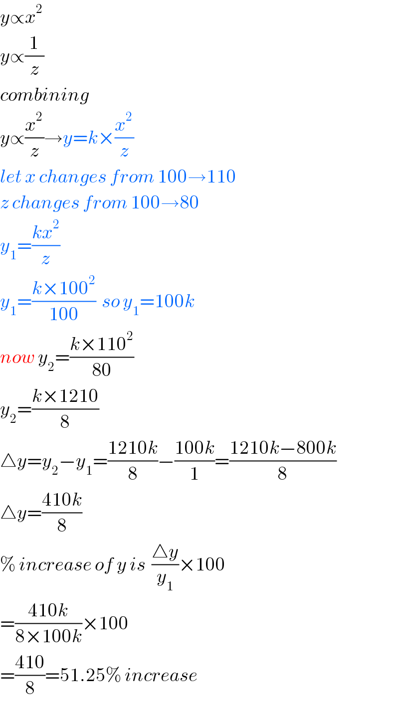 y∝x^2   y∝(1/z)  combining  y∝(x^2 /z)→y=k×(x^2 /z)  let x changes from 100→110  z changes from 100→80  y_1 =((kx^2 )/z)  y_1 =((k×100^2 )/(100))  so y_1 =100k  now y_2 =((k×110^2 )/(80))  y_2 =((k×1210)/8)  △y=y_2 −y_1 =((1210k)/8)−((100k)/1)=((1210k−800k)/8)  △y=((410k)/8)  % increase of y is  ((△y)/y_1 )×100  =((410k)/(8×100k))×100  =((410)/8)=51.25% increase  
