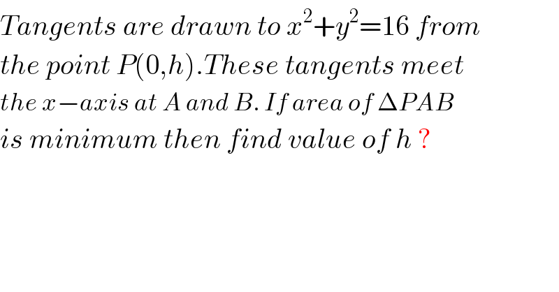 Tangents are drawn to x^2 +y^2 =16 from  the point P(0,h).These tangents meet  the x−axis at A and B. If area of ΔPAB  is minimum then find value of h ?  