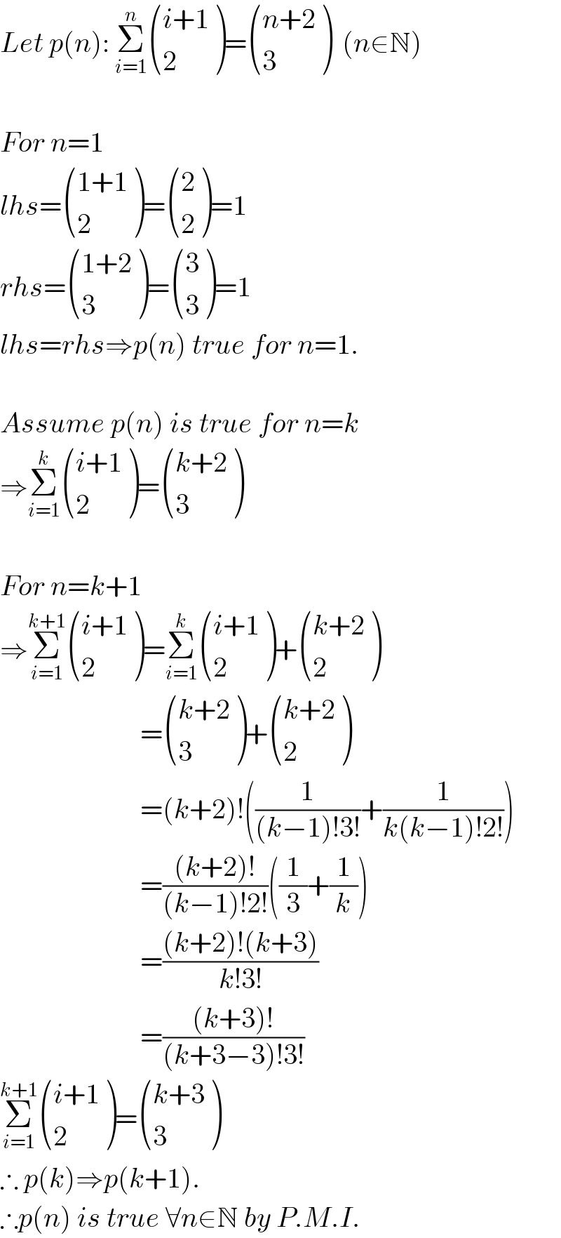 Let p(n): Σ_(i=1) ^n  (((i+1)),(2) )= (((n+2)),(3) )  (n∈N)    For n=1  lhs= (((1+1)),(2) )= ((2),(2) )=1  rhs= (((1+2)),(3) )= ((3),(3) )=1  lhs=rhs⇒p(n) true for n=1.    Assume p(n) is true for n=k  ⇒Σ_(i=1) ^k  (((i+1)),(2) )= (((k+2)),(3) )     For n=k+1  ⇒Σ_(i=1) ^(k+1)  (((i+1)),(2) )=Σ_(i=1) ^k  (((i+1)),(2) )+ (((k+2)),(2) )                           = (((k+2)),(3) )+ (((k+2)),(2) )                           =(k+2)!((1/((k−1)!3!))+(1/(k(k−1)!2!)))                           =(((k+2)!)/((k−1)!2!))((1/3)+(1/k))                           =(((k+2)!(k+3))/(k!3!))                           =(((k+3)!)/((k+3−3)!3!))  Σ_(i=1) ^(k+1)  (((i+1)),(2) )= (((k+3)),(3) )  ∴ p(k)⇒p(k+1).  ∴p(n) is true ∀n∈N by P.M.I.  