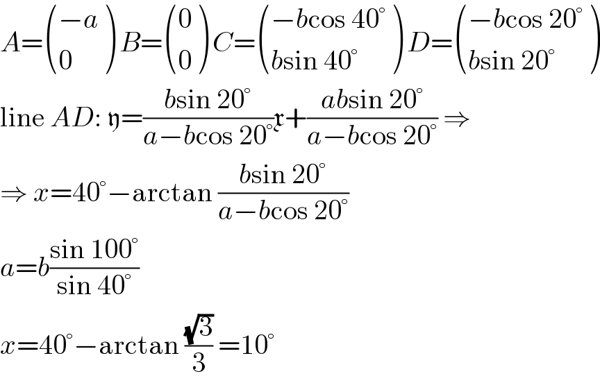 A= (((−a)),(0) ) B= ((0),(0) ) C= (((−bcos 40°)),((bsin 40°)) ) D= (((−bcos 20°)),((bsin 20°)) )  line AD: y=((bsin 20°)/(a−bcos 20°))x+((absin 20°)/(a−bcos 20°)) ⇒  ⇒ x=40°−arctan ((bsin 20°)/(a−bcos 20°))  a=b((sin 100°)/(sin 40°))  x=40°−arctan ((√3)/3) =10°  