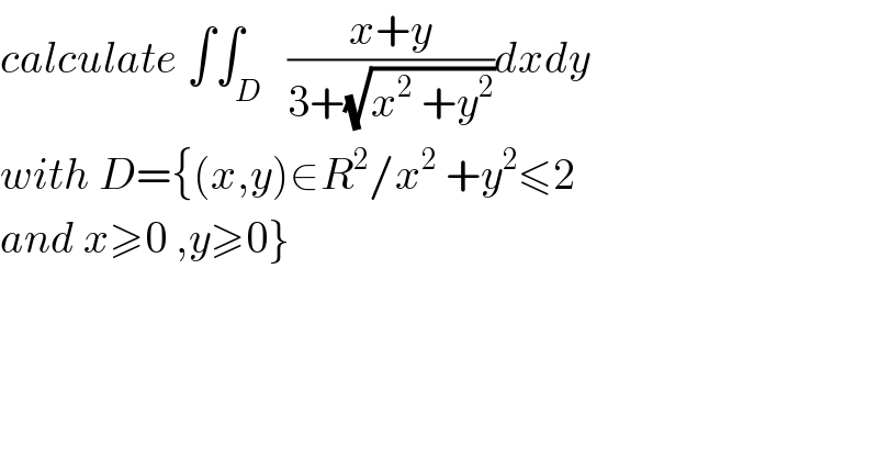 calculate ∫∫_D   ((x+y)/(3+(√(x^2  +y^2 ))))dxdy  with D={(x,y)∈R^2 /x^2  +y^2 ≤2  and x≥0 ,y≥0}  
