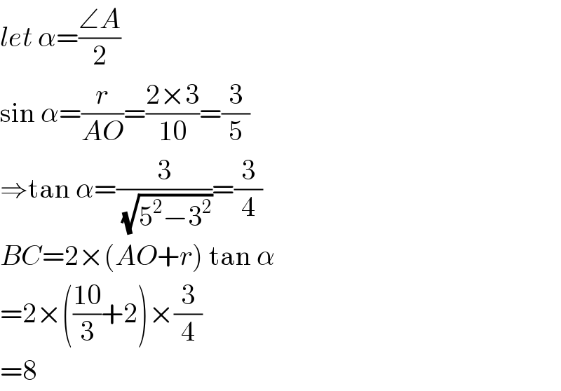 let α=((∠A)/2)  sin α=(r/(AO))=((2×3)/(10))=(3/5)  ⇒tan α=(3/(√(5^2 −3^2 )))=(3/4)  BC=2×(AO+r) tan α  =2×(((10)/3)+2)×(3/4)  =8  