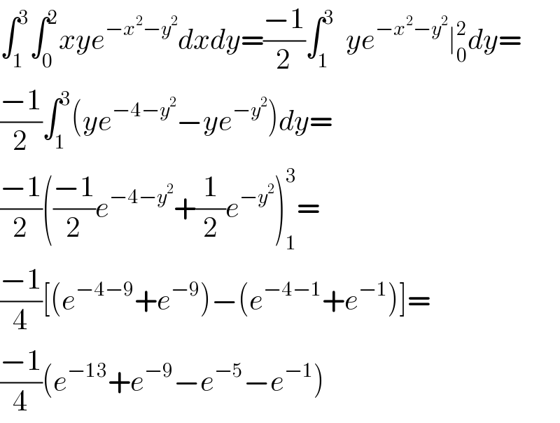 ∫_1 ^3 ∫_0 ^2 xye^(−x^2 −y^2 ) dxdy=((−1)/2)∫_1 ^3   ye^(−x^2 −y^2 ) ∣_0 ^2 dy=   ((−1)/2)∫_1 ^3 (ye^(−4−y^2 ) −ye^(−y^2 ) )dy=  ((−1)/2)(((−1)/2)e^(−4−y^2 ) +(1/2)e^(−y^2 ) )_1 ^3 =  ((−1)/4)[(e^(−4−9) +e^(−9) )−(e^(−4−1) +e^(−1) )]=  ((−1)/4)(e^(−13) +e^(−9) −e^(−5) −e^(−1) )  