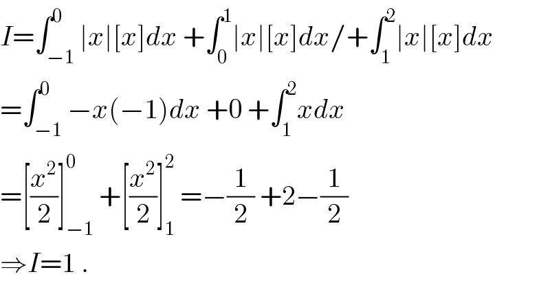 I=∫_(−1) ^0 ∣x∣[x]dx +∫_0 ^1 ∣x∣[x]dx/+∫_1 ^2 ∣x∣[x]dx  =∫_(−1) ^0 −x(−1)dx +0 +∫_1 ^2 xdx  =[(x^2 /2)]_(−1) ^0  +[(x^2 /2)]_1 ^2  =−(1/2) +2−(1/2)  ⇒I=1 .  