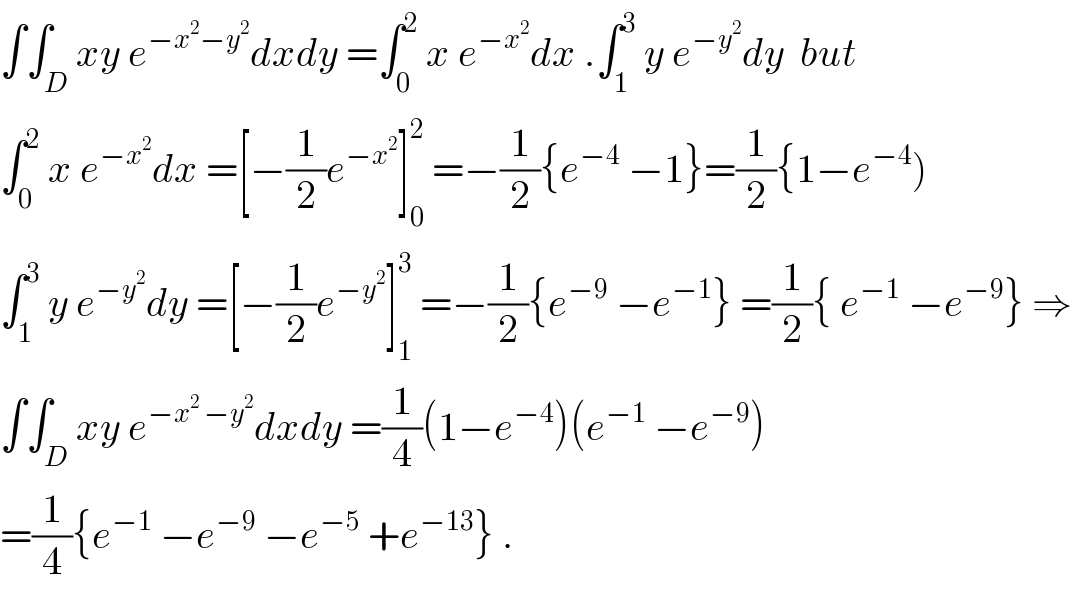 ∫∫_D xy e^(−x^2 −y^2 ) dxdy =∫_0 ^2  x e^(−x^2 ) dx .∫_1 ^3  y e^(−y^2 ) dy  but  ∫_0 ^2  x e^(−x^2 ) dx =[−(1/2)e^(−x^2 ) ]_0 ^2  =−(1/2){e^(−4)  −1}=(1/2){1−e^(−4) )  ∫_1 ^3  y e^(−y^2 ) dy =[−(1/2)e^(−y^2 ) ]_1 ^3  =−(1/2){e^(−9)  −e^(−1) } =(1/2){ e^(−1)  −e^(−9) } ⇒  ∫∫_D xy e^(−x^2  −y^2 ) dxdy =(1/4)(1−e^(−4) )(e^(−1)  −e^(−9) )  =(1/4){e^(−1)  −e^(−9)  −e^(−5)  +e^(−13) } .  
