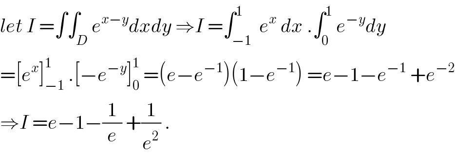 let I =∫∫_D e^(x−y) dxdy ⇒I =∫_(−1) ^1  e^x  dx .∫_0 ^1  e^(−y) dy  =[e^x ]_(−1) ^1  .[−e^(−y) ]_0 ^1  =(e−e^(−1) )(1−e^(−1) ) =e−1−e^(−1)  +e^(−2)   ⇒I =e−1−(1/e) +(1/e^2 ) .  