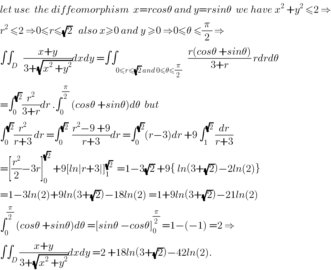 let use  the diffeomorphism  x=rcosθ and y=rsinθ  we have x^2  +y^2  ≤2 ⇒  r^2  ≤2 ⇒0≤r≤(√2)   also x≥0 and y ≥0 ⇒0≤θ ≤(π/2) ⇒  ∫∫_D   ((x+y)/(3+(√(x^2  +y^2 ))))dxdy =∫∫_(0≤r≤(√2) and 0≤θ≤(π/2))   ((r(cosθ +sinθ))/(3+r)) rdrdθ  =∫_0 ^(√2) (r^2 /(3+r))dr .∫_0 ^(π/2)  (cosθ +sinθ)dθ  but  ∫_0 ^(√2) (r^2 /(r+3)) dr =∫_0 ^(√2)   ((r^2 −9 +9)/(r+3))dr =∫_0 ^(√2) (r−3)dr +9 ∫_1 ^(√2)  (dr/(r+3))  =[(r^2 /2)−3r]_0 ^(√2)  +9[ln∣r+3∣]_1 ^(√2)   =1−3(√2) +9{ ln(3+(√2))−2ln(2)}  =1−3ln(2)+9ln(3+(√2))−18ln(2) =1+9ln(3+(√2))−21ln(2)  ∫_0 ^(π/2)  (cosθ +sinθ)dθ =[sinθ −cosθ]_0 ^(π/2)  =1−(−1) =2 ⇒  ∫∫_D ((x+y)/(3+(√(x^2  +y^2 ))))dxdy =2 +18ln(3+(√2))−42ln(2).  