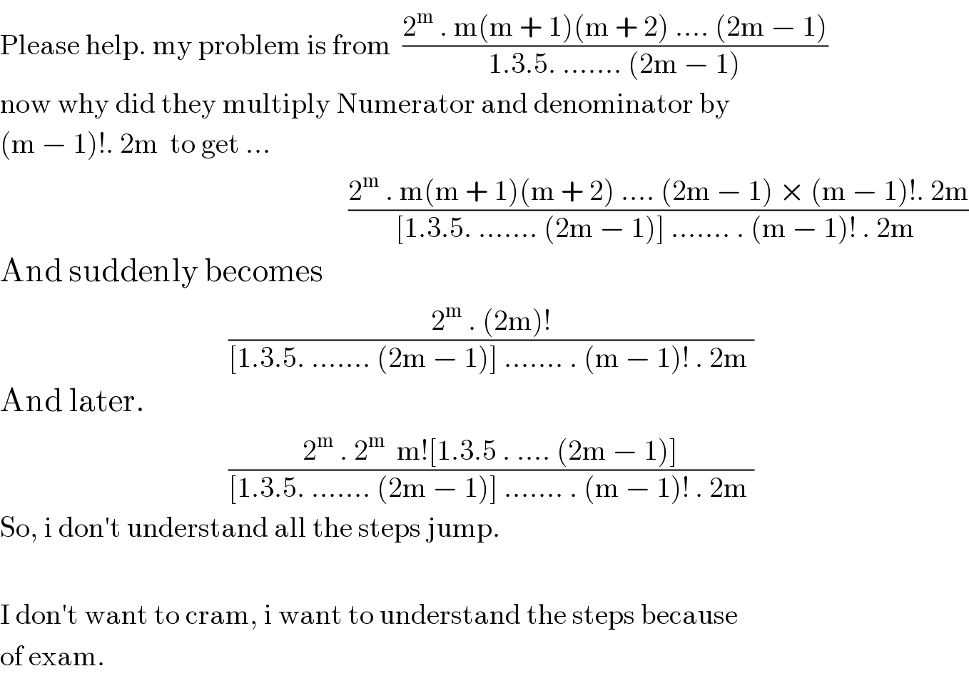 Please help. my problem is from  ((2^m  . m(m + 1)(m + 2) .... (2m − 1))/(1.3.5. ....... (2m − 1)))  now why did they multiply Numerator and denominator by  (m − 1)!. 2m  to get ...                                                               ((2^m  . m(m + 1)(m + 2) .... (2m − 1) × (m − 1)!. 2m)/([1.3.5. ....... (2m − 1)] ....... . (m − 1)! . 2m ))  And suddenly becomes                                          ((2^m  . (2m)!)/([1.3.5. ....... (2m − 1)] ....... . (m − 1)! . 2m ))  And later.                                           ((2^m  . 2^m   m![1.3.5 . .... (2m − 1)])/([1.3.5. ....... (2m − 1)] ....... . (m − 1)! . 2m ))  So, i don′t understand all the steps jump.    I don′t want to cram, i want to understand the steps because  of exam.   