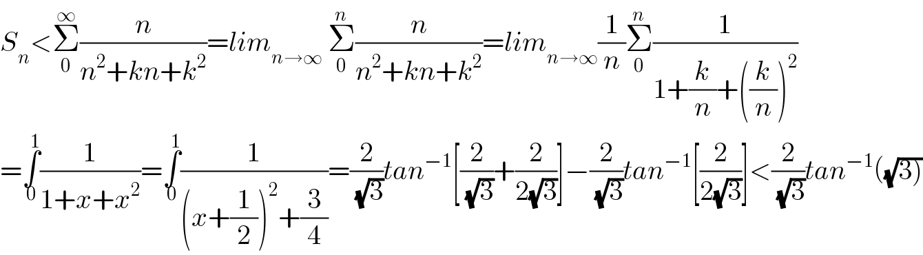 S_n <Σ_0 ^∞ (n/(n^2 +kn+k^2 ))=lim_(n→∞)  Σ_0 ^n (n/(n^2 +kn+k^2 ))=lim_(n→∞) (1/n)Σ_0 ^n (1/(1+(k/n)+((k/n))^2 ))  =∫_0 ^1 (1/(1+x+x^2 ))=∫_0 ^1 (1/((x+(1/2))^2 +(3/4)))=(2/(√3))tan^(−1) [(2/(√3))+(2/(2(√3)))]−(2/(√3))tan^(−1) [(2/(2(√3)))]<(2/(√3))tan^(−1) ((√(3)))  