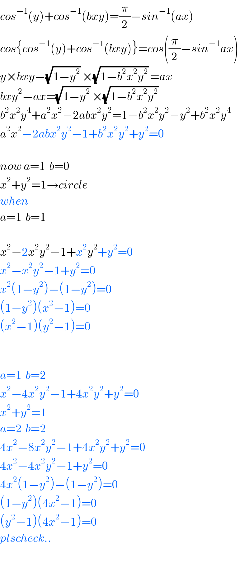 cos^(−1) (y)+cos^(−1) (bxy)=(π/2)−sin^(−1) (ax)  cos{cos^(−1) (y)+cos^(−1) (bxy)}=cos((π/2)−sin^(−1) ax)  y×bxy−(√(1−y^2 )) ×(√(1−b^2 x^2 y^2 )) =ax  bxy^2 −ax=(√(1−y^2 )) ×(√(1−b^2 x^2 y^2 ))   b^2 x^2 y^4 +a^2 x^2 −2abx^2 y^2 =1−b^2 x^2 y^2 −y^2 +b^2 x^2 y^4   a^2 x^2 −2abx^2 y^2 −1+b^2 x^2 y^2 +y^2 =0    now a=1  b=0  x^2 +y^2 =1→circle  when  a=1  b=1    x^2 −2x^2 y^2 −1+x^2 y^2 +y^2 =0  x^2 −x^2 y^2 −1+y^2 =0  x^2 (1−y^2 )−(1−y^2 )=0  (1−y^2 )(x^2 −1)=0  (x^2 −1)(y^2 −1)=0      a=1  b=2  x^2 −4x^2 y^2 −1+4x^2 y^2 +y^2 =0  x^2 +y^2 =1  a=2  b=2  4x^2 −8x^2 y^2 −1+4x^2 y^2 +y^2 =0  4x^2 −4x^2 y^2 −1+y^2 =0  4x^2 (1−y^2 )−(1−y^2 )=0  (1−y^2 )(4x^2 −1)=0  (y^2 −1)(4x^2 −1)=0  plscheck..    